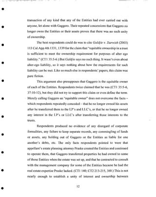 transaction of any kind that any of the Entities had ever carried out with
anyone, let alone with Gaggero. Their repeated concessions that Gaggero no
longer owns the Entities or their assets proves that there was no such unity
of ownership.
The best respondents could do was to cite Galdjie v. Darwish (2003)
113 Cal.App.4th 1331, 1339 for the claim that "equitable ownership in a trust
is sufficient to meet the ownership requirement for purposes of alter ego
liability." (CT1 35:5-6.) But Galdjie says no such thing. It wasn't e;een about
alter-ego liability, so it says nothing about how the requirements for such
liability can be met. Like so much else in respondents', papers, this claim was
pure fiction.
This argument also presupposes that Gaggero is the equitable owner
of each of the Entities. Respondents twice claimed that he was (CT1 35:5-6,
37:10-12), but they did not try to support this claim or even define the term.
• Merely calling Gaggero an "equitable owner" does not overcome the facts -
which respondents repeatedly conceded - that he no longer owned his assets
after he transferred them to the LP's and LLC's, or that he no longer owned
any interest in the LP's or LLC's after transferring those interests to the
trusts.
Respondents produced no evidence of any disregard of corporate
formalities, any failure to keep separate records, any commingling of funds
or assets, any holding out of Gaggero or the Entities as liable for one
another's debts, etc. The only facts respondents pointed to were that
appellant's estate planning attorney Praske created the Entities and continued
to operate them, that Gaggero transferred properties he had ownedto some
of those Entities when the estate was set up, and that he contracted to consult
with the management company for some of the Entities because he had the
real estate expertise Praske lacked. (CT1 140; CT2 213-215,360.) This is not
nearly enough to establish a unity of interest and ownership between
12
 