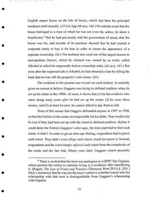 English manor house on the Isle of Jersey, which had been his principal
residenceuntil recently. (15 Cal.App.4th at p. 162.)He told the court that the
house belonged to a trust of which he was not even the settlor, let alone a
beneficiary. 9 But he had previously told the government of Jersey that the
house was his, and records of its purchase showed that he had created a
corporate entity to buy it for him in order to create the appearanceof a
separateownership. (Id.) The husband also used one of the largesthousesin
metropolitan Denver, which he claimed was owned by an entity called
Alkobel in which he supposedlyhad no ownership stake. (Id. at p. 163.) But
even after the supposedsaleto Alkobel, he had obtained a.loanby telling the
bank that he was still the property's sole owner. (Id.)
The evidence in the present casereveals no such trickery. It certainly
gives no reasonto believe Gaggerowas trying to defraud creditors when he
set up his estatein the 1990s.At most, it shows that (1) he hascreditors who
came along many years after he had set up the estate; (2) he owes them
money; and (3) at least for now, he cannot afford to pay them in full.
None of this means that Gaggero defrauded anyone in 1997 or 1998,
or that the Entities in the estate are responsible for his debts. That would only
be true if they had been set up with the intent to defraud creditors. Before it
could deem the Entities Gaggero's alter egos, the trial court had to find such
intent. It didn't. In order to get an alter-ego finding, respondents had to prove
such intent. They didn't even allege such intent, much less prove it. Instead,
respondents and the court-simply inferred such intent from the complexity of
the estate and the fact that, fifteen years later, Gaggero cannot presently
9 There is no hint that the trust was analogous to a QPRT like Giganin,
which permits the settlor to continue living in a residence after transferring
it. (Bogert, The Law of Trusts and Trustees (Thomson West 2013) § 1201.)
Dick's insistence that he was not the trust's settlor is a further reason why his
relationship with that trust is distinguishable from Gaggero's relationship
with Giganin.
16
 