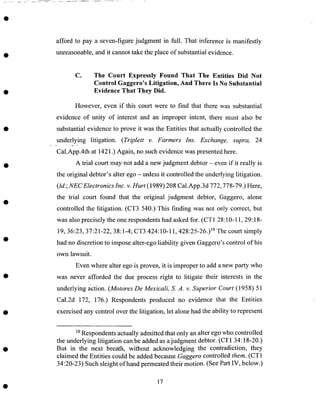 afford to pay a seven-figure judgment in full. That inference is manifestly
unreasonable,and it cannot take the place of substantial evidence.
C. The Court Expressly Found That The Entities Did Not
Control Gaggero's Litigation, And There Is No Substantial
Evidence That They Did.
However, even if this court were to find that there was substantial
evidence of unity of interest and an improper intent, there must also be
substantial evidence to prove it was the Entities that actually controlled the
underlying litigation. (Triplett v. Farmers Ins. Exchange, supra, 24
e .... "..
Cal.App.4th at 1421 .) Again, no such evidence was presented here.
A trial court may not add a new judgment debtor - even if it really is
the original debtor's alter ego -unless it controlled the underlying litigation.
(Id.; NEC Electronics Inc. v. Hurt (1989) 208 Cal.App.3d 772,778-79.) Here,
the trial court found that the original judgment debtor, Gaggero, alone
controlled the litigation. (CT3 540.) This finding was not only correct, but
was also precisely the one respondents had asked for. (CT1 28:10-11, 29:18-
19, 36:23, 37:21-22, 38:1-4; CT3 424:10-11,428:25-26.) l° The court simply
had no discretion to impose alter-ego liability given Gaggero's control of his
own lawsuit.
Even where alter ego is proven, it is improper to add a new party who
was never afforded the due process right to litigate their interests in the
underlying action. (Motores De Mexicali, S. A. v. Superior Court (1958) 51
Cal.2d 172, 176.) Respondents produced no evidence that the Entities
exercised any control over the litigation, let alone had the ability to represent
10Respondents actually admitted that only an alter ego who controlled
the underlying litigation can be added as a judgment debtor. (CT 1 34:18-20.)
But in the next breath, without acknowledging the contradiction, they
claimed the Entities could be added because Gaggero controlled them. (CT1
34:20-23) Such sleight of hand permeated their motion. (See Part IV, below.)
17
 