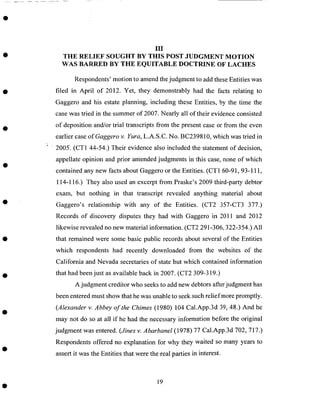 III
THE RELIEF SOUGHT BY THIS POST JUDGMENT MOTION
WAS BARRED BY THE EQUITABLE DOCTRINE OF LACHES
Respondents' motion to amend the judgment to add these Entities was
filed in April of 2012. Yet, they demonstrably had the facts relating to
Gaggero and his estate planning, including these Entities, by the time the
case was tried in the summer of 2007. Nearly all of their evidence consisted
of deposition and/or trial transcripts from the present case or from the even
earlier case ofGaggero v. Yura, L.A.S.C. No. BC239810, which was tried in
2005 _.(CT1 44-54.) Their evidence also included the statement of decision,
appellate opinion and prior amended judgments in this case, none of which
contained any new facts about Gaggero or the Entities. (CT1 60-91, 93-111,
114-116.) They also used an excerpt from Praske's 2009 third-party debtor
exam, but nothing in that transcript revealed anything material about
Gaggero's relationship with any of the Entities. (CT2 357-CT3 377.)
Records of discovery disputes they had with Gaggero in 2011 and 2012
likewise revealed no new material information. (CT2 291-306, 322-354.) All
that remained were some basic public records about several of the Entities
which respondents had recently downloaded from the wcbsites of the
California and Nevada secretaries of state but which contained information
that had been just as available back in 2007. (CT2 309-319.)
A judgment creditor who seeks to add new debtors after judgment has
been entered must show that he was unable to seek such relief more promptly.
(Alexander v. Abbey of the Chimes (1980) 104 Cal.App.3d 39, 48.) And he
may not do so at all if he had the necessary information before the original
judgment was entered. (Jines v. Abarbanel (1978) 77 Cal.App.3d 702, 717.)
Respondents offered no explanation for why they waited so many years to
assert it was the Entities that were the real parties in interest.
19
 
