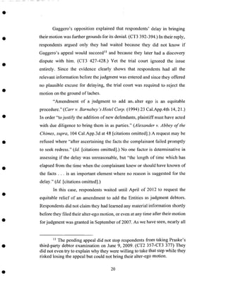 Gaggero's opposition explained that respondents' delay in bringing
their motion was further grounds for its denial. (CT3 392-394.) In their reply,
respondents argued only they had waited because they did not know if
Gaggero's appeal would succeed I1 and because they later had a discovery
dispute with him. (CT3 427-428.) Yet the trial court ignored the issue
entirely. Since the evidence clearly shows that respondents had all the
relevant information before the judgment was entered and since they offered
no plausible excuse for delaying, the trial court was required to reject the
motion on the ground of laches.
"Amendment of a judgment to add am alter ego is an equitable
procedure." (Carr v. Barnabey's Hotel Corp. (1994) 23 Cal.App.4th 14, 21 .)
In order "to justify the addition of new defendants, plaintiff must have acted
with due diligence to bring them in as parties." (Alexander v. Abbey of the
Chimes, supra, 104 Cal.App.3d at 48 [citations omitted].) A request may be
refused where "after ascertaining the facts the complainant failed promptly
to seek redress." (Id. [citations omitted].) No one factor is determinative in
assessing if the delay was unreasonable, but "the length of time which has
elapsed from the time when the complainant knew or should have known of
the facts.., is an important element where no reason is suggested for the
delay." (Id. [citations omitted].)
In this case, respondents waited until April of 2012 to request the
equitable relief of an amendment to add the Entities as judgment debtors.
Respondents did not claim they had learned any material information shortly
before they filed their alter-ego motion, or even at any time after their motion
for judgment was granted in September of 2007. As we have seen, nearly all
_ The pending appeal did not stop respondents from taking Praske's
third-party debtor examination on June 9, 2009. (CT2 357-CT3 377) They
did not even try to explain why they were willing to take that step while they
risked losing the appeal but could not bring their alter-ego motion.
20
 
