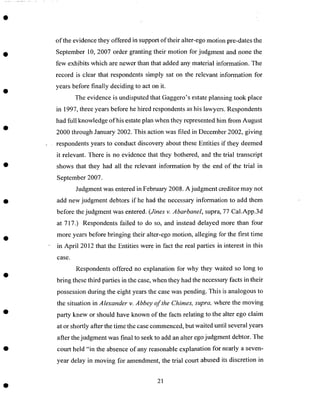 of the evidence they offered in support of their alter-ego motion pre-dates the
September 10, 2007 order granting their motion for judgment and none the
few exhibits which are newer than that added any material information. The
record is clear that respondents simply sat on the relevant information for
years before finally deciding to act on it.
The evidence is undisputed that Gaggero's estate planning took place
in 1997, three years before he hired respondents as his lawyers. Respondents
had full knowledge of his estate plan when they represented him from August
2000 through January 2002. This action was filed in December 2002, giving
respondents years to conduct discovery about these Entities if they deemed
it relevant. There is no evidence that they bothered, and the trial transcript
shows that they had all the relevant information by the end of the trial in
September 2007.
Judgment was entered in February 2008. A judgment creditor may not
add new judgment debtors if he had the necessary information to add them
before the judgment was entered. (Jines v. Abarbanel, supra, 77 Cal.App.3d
at 717.) Respondents failed to do so, and instead delayed more than four
more years before bringing their alter-ego motion, alleging for the first time
in April 2012 that the Entities were in fact the real parties in interest in this
case.
Respondents offered no explanation for why they waited so long to
bring these third parties in the case, when they had the necessary facts in their
possession during the eight years the case was pending. This is analogous to
the situation in Alexander v. Abbey of the Chimes, supra, where the moving
party knew or should have known of the facts relating to the alter ego claim
at or shortly after the time the case commenced, but waited until several years
after the judgment was final to seek to add an alter ego judgment debtor. The
court held "in the absence of any reasonable explanation for nearly a seven-
year delay in moving for amendment, the trial court abused its discretion in
21
 
