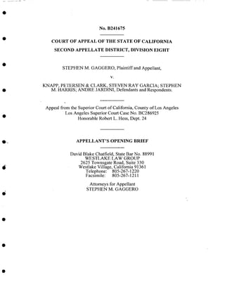 No. B241675
COURT OF APPEAL OF THE STATE OF CALIFORNIA
SECOND APPELLATE DISTRICT, DIVISION EIGHT
STEPHEN M. GAGGERO, Plaintiff and Appellant,
V.
KNAPP, PETERSEN & CLARK, STEVEN RAY GARCIA; STEPHEN
M. HARRIS; ANDRE JARDINI, Defendants and Respondents.
Appeal from the Superior Court of California, County of Los Angeles
Los Angeles Superior Court Case No. BC286925
Honorable Robert L. Hess, Dept. 24
O_
APPELLANT'S OPENING BRIEF
David Blake Chatfield, State Bar No. 88991
WESTLAKE LAW GROUP
2625 Townsgate Road, Suite 330
Westlake Village, California 91361
Telephone: 805-267-1220
Facsimile: 805-267-1211
Attorneys for Appellant
STEPHEN M. GAGGERO
 