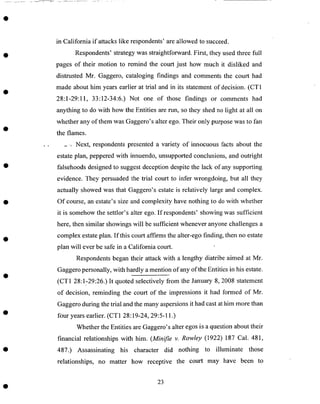 in California if attacks like respondents' are allowed to succeed.
Respondents' strategy was straightforward. First, they used three filll
pages of their motion to remind the court just how much it disliked and
distrusted Mr. Gaggero, cataloging findings and comments the court had
made about him years earlier at trial and in its statement of decision. (CT1
28:1-29:11, 33:12-34:6.) Not one of those findings or comments had
anything to do with how the Entities are run, so they shed no light at all on
whether any of them was Gaggero's alter ego. Their only purpose was to fan
the flames.
, Next, respondents presented a variety of innocuous facts about the
estate plan, peppered with innuendo, unsupported conclusions, and outright
falsehoods designed to suggest deception despite the lack of any supporting
evidence. They persuaded the trial court to infer wrongdoing, but all they
actually showed was that Gaggero's estate isrelatively large and complex.
Of course, an estate's size and complexity have nothing to do with whether
it is somehow the settlor's alter ego. If respondents' showing was sufficient
here, then similar showings will be sufficient whenever anyone challenges a
complex estate plan. If this court affirms the alter-ego finding, then no estate
plan will ever be safe in a California court.
Respondents began their attack with a lengthy diatribe aimed at Mr.
Gaggero personally, with hardly a mention of any of the Entities in his estate.
(CT1 28:1-29:26.) It quoted selectively from the January 8, 2008 statement
of decision, reminding the court of the impressions it had formed of Mr.
Gaggero during the trial and the many aspersions it had cast at him more than
four years earlier. (CT1 28:19-24, 29:5-11.)
Whether the Entities are Gaggero's alter egos is a question about their
financial relationships with him. (Minifie v. Rowley (1922) 187 Cal. 481,
487.) Assassinating his character did nothing to illuminate those
relationships, no matter how receptive the court may have been to
23
 