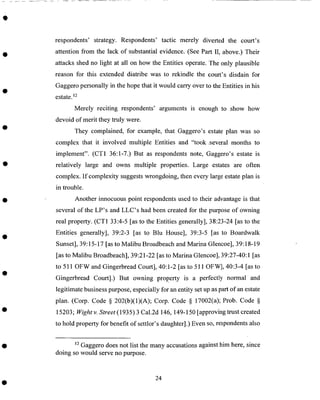respondents' strategy. Respondents' tactic merely diverted the court's
attention from the lack of substantial evidence. (See Part II, above.) Their
attacks shed no light at all on how the Entities operate. The only plausible
reason for this extended diatribe was to rekindle the court's disdain for
Gaggero personally in the hope that it would carry over to the Entities in his
estate. 12
Merely reciting respondents' arguments is enough to show how
devoid of merit they truly were.
They complained, for example, that Gaggero's estate plan was so
complex that it involved multiple Entities and "took ,several months to
implement". (CT1 36:1-7.) But as respondents note, Gaggero's estate is
relatively large and owns multiple properties. Large estates are often
complex. If complexity suggests wrongdoing, then every large estate plan is
in trouble.
Another innocuous point respondents used to their advantage is that
several of the LP's and LLC's had been created for the purpose of owning
real property. (CT1 33:4-5 [as to the Entities generally], 38:23-24 [as to the
Entities generally], 39:2-3 [as to Blu House], 39:3-5 [as to Boardwalk
Sunset], 39:15-17 [as to Malibu Broadbeach and Marina Glencoe], 39:18-19
[as to Malibu Broadbeach], 39:21-22 [as to Marina Glencoe], 39:27-40:1 [as
to 511 OFW and Gingerbread Court], 40:1-2 [as to 511 OFW], 40:3-4 [as to
Gingerbread Court].) But owning property is a perfectly normal and
legitimate business purpose, especially for an entity set up as part of an estate
plan. (Corp. Code § 202(b)(1)(A); Corp. Code § 17002(a); Prob. Code §
15203; Wightv. Street(1935)3 Cal.2d 146, 149-150 [approving trust created
to hold property for benefit of settlor's daughter].) Even so, respondents also
12 Gaggero does not list the many accusations against him here, since
doing so would serve no purpose.
24
 