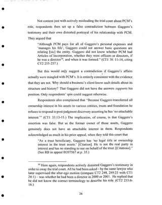 Not content just with actively misleading the trial court about PCM's
role, respondents then set up a false contradiction between Gaggero's
testimony and their own distorted portrayal of his relationship with PCM.
They argued that
"Although PCM pays for all of Gaggero's personal expenses and
'manages his life', Gaggero could not answer basic questions are
relating [sic] the entity. Gaggero did not know whether PCM had
Articles of Incorporation, whether they were officers or directors, if
he was a director 14, and when it was formed." (CT1 38:11-14, citing
CT2 255-257.)
But this would only suggest a contradiction if Gaggero's affairs
actually were mingled with PCM's. It is entirely consistent with the evidence
that they are not. Why should a business's client know such details about its
structure and history? That Gaggero did not have the answers supports his
position. Only respondents' spin could suggest otherwise.
Respondents also complained that "Because Gaggero transferred all
ownership interest in his assets to various entities, trusts and foundation he
refuses to respond to post-judgment discovery asserting he has 'no attachable
interest.'" (CT1 33:13-15.) The implication, of course, is that Gaggero's
assertion was false. But as the former owner of those assets, Gaggero
genuinely does not have an attachable interest in them. Respondents
acknowledged as much in his prior appeal, when they told this court that
"As a trust beneficiary, Gaggero has 'no legal title or ownership
interest in the trust assets.' [Citation]. He is not the real party in
interest and has no standing to sue on behalf of the trust. [Citations]."
(See RB in appeal B207567 at p. 35.)
_4 Here again, respondents actively distorted Gaggero's testimony in
order to sway the trial court. All he had been asked - by the same lawyer who
later supervised the alter-ego motion (compare CT2 248, 249:23 with CT1
24:1) - was whether he had been a director in 2000 or 2001. He replied that
he did not know the correct terminology to describe his role. (CT2 255:6-
16.)
26
 