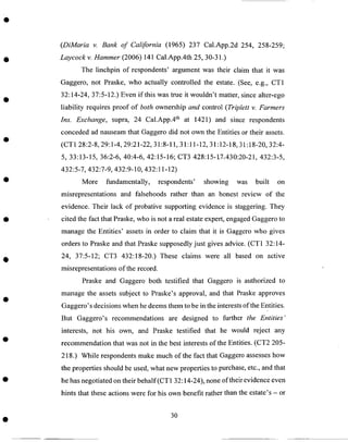 (DiMaria v. Bank of California (1965) 237 Cal.App.2d 254, 258-259;
Laycock v. Hammer (2006) 141 Cal.App.4th 25, 30-31.)
The linchpin of respondents' argument was their claim that it was
Gaggero, not Praske, who actually controlled the estate. (See, e.g., CT1
32:14-24, 37:5-12.) Even if this was true it wouldn't matter, since alter-ego
liability requires proof of both ownership and control (Triplett v. Farmers
Ins. Exchange, supra, 24 Cal.App.4 th at 1421) and since respondents
conceded ad nauseam that Gaggero did not own the Entities or their assets.
(CT1 28:2-8, 29:1-4, 29:21-22, 31:8-11, 31:11-12, 31:12-18, 31:18-20, 32:4-
5, 33:13-15, 36:2-6, 40:4-6, 42:15-16; CT3 428:15-1.7..430:20-21,432:3-5,
432:5-7, 432:7-9, 432:9-10, 432:11-12)
More fundamentally, respondents' showing was built on
misrepresentations and falsehoods rather than an honest review of the
evidence. Their lack of probative supporting evidence is staggering. They
cited the fact that Praske, who is not a real estate expert, engaged Gaggero to
manage the Entities' assets in order to claim that it is Gaggero who gives
orders to Praske and that Praske supposedly just gives advice. (CT1 32:14-
24, 37:5-12; CT3 432:18-20.) These claims were all based on active
misrepresentations of the record.
Praske and Gaggero both testified that Gaggero is authorized to
manage the assets subject to Praske's approval, and that Praske approves
Gaggero's decisions when he deems them to be in the interests of the Entities.
But Gaggero's recommendations are designed to further the Entities"
interests, not his own, and Praske testified that he would reject any
recommendation that was not in the best interests of the Entities. (CT2 205-
218.) While respondents make much of the fact that Gaggero assesses how
the properties should be used, what new properties to purchase, etc., and that
he has negotiated on their behalf(CT 1 32:14-24), none of their evidence even
hints that these actions were for his own benefit rather than the estate's - or
3O
 