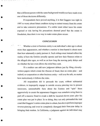 Z
that a different person with the same background would ever have made even
one of those decisions differently.
If respondents have proved anything, it is that Gaggero was right in
1997 to worry about future creditors trying to extract money from his estate
and to take extensive precautions. If a settlor must either leave his estate
exposed or risk having his precautions deemed proof that the estate is
fraudulent, then there is no way to make estate plans secure.
CONCLUSION
"" _ Whether a trust or business entity is an individual's alter ego is about
more than appearances, and whether a motion is time-barred is about more
than how adamantly a party pursues it. Such rulings must instead reflect the
reality of how the Entities actually operate and how their finances relate to
the alleged alter egos, as well as on how long the moving party delays and
on whether the law even allows the relief they seek.
If a creditor can add new judgment debtors just by filing cleverly-
written papers which create the illusion of fraud, then no estate plan - and
indeed, no corporation or other business entity - will ever be safe, no matter
how meticulously it follows the rules.
All respondents did to persuade the court, without substantial
evidence, to improperly engage in outside reverse piercing was to present
innocuous, unremarkable facts about the Entities and "spin" them
aggressively to create the appearance Gaggero was somehow using them to
pull off a massive fraud to evade a debt he incurred eleven years after his
estate plan was put in place. In so doing, they not only persuaded the trial
court that Gaggero's entire estate plan is a sham, but also to perform improper
reverse-piercing and even to completely disregard their four-year delay in
bringing their motion. In California, a judgment against an individual may
31
 