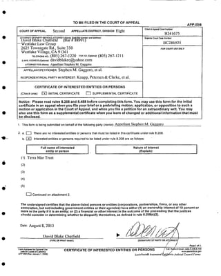 TO BE FILED IN THE COURT OF APPEAL APP-008
COURT OFAPpEAL_ Second APPELLATE DISTRICT, DIVISION Eight co_ o=,_p_ c_,e_:
B241675
ATrORN EY OR PARTY _hlT HOUT A1_TQRNEY {Nam_ _tate Bar nurnbe/.'ar_ a_dress)
DavidBlake Chatfield (Bar # 88991.)
-- Westlake Law Grou p . , ,
2625 Yownsgal_eRd., Suite 330
Westlake Village, CA 91361
rELEmO,E,O: (805)267- ! 220 FAXNO.fOpS,0: (805) 267-1211
E_._A_ADORESSrO._,;_,_:davidblakec@yahoo.com
ATTORNEYFoR(t4ame); Appellant Stephen Ivl. Gaggei'o
APPELLANTmETmONER: Stephen M_ Gaggero, et al.
RESPONDENTmEAL PARTY _NINTEREST: Knapp, Petersen & Clarke, et al.
CERTIFICATE OF INTERESTED ENTITLES OR PERSONS
(Checkone): _ iNITIAL CERTIFICATE _ SUPPLEMENTAL CERTIFICATE
S_oed_ Court case Nt_w_ber:
BC286925:
FOR COUk:f USE ONLY
Notice: Please read rules 8.208 and 8.488 before completing this form. Youmay use this formf0r the initial
certificate in an appeal whenyou file YOUr brief Or a prebriefing motion, application oropposition to such a
.motion or application in the Court of Appeal and when you file a petition for an extraordinary wr t. Y0u may
also usethis form as a supplemental certificate when you learn of changed or additional infonnationthatmUst
be disclosed.
1. This form is being submitted on behalf of the following pfirty (name): Appellant Stephen M. Gaggero
2 a.l_ There are no interested entities or persons that must be listed in this certificate under rule 8.208.
b. _] Interested entities or persons required to be listed under rule 8.208 are as follows:
I Full name of interested Nature of interestentity or person (Explain):
(1) Terra Mar Trust
(2)
(3)
(4)
(5)
[_ Continued on attachment 2.
The undersigned certifies that the above-listed persons:or entities (corporations, partnerships, firms, or any other
association, but not including government entitie s or their agencies) have either (1) an ownership Interest of 10 percent or
more in the party if itis an entity; or (2) a financial or other interest in the outcome of the proceeding that the justices
should consider in determining whether to disqualify themselves, as defined in rule 8.208(e)(2);
Date: August 8, 2013
David BlaKe Chatfield
(1YPE ce PRINT NAME) (SIC-,NATUR E OF PARTY OR AI_ORNEY_ "/
/ /
Page I of I
Foan,_provea f= Optk:nal Use
Jud_al Coundl ol Callomia
A,_P*0CB [Re_ JanuaPj 1. 2009]
CERTIFICATE OF INTERESTED ENTITLES OR PERSONS /c=. R_._o.'Co_,._=,sa.2oaa.,=aa
Le.xisNexis_Automated _ali_nia Judicial CozmcilForms
 