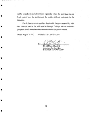 not be amended to include entities, especially where the individual has no
legal control over the entities :and the entities did not participate in the
litigation_
FOr all these reasons, appellant Stephen M. Gaggero respectfully asks
this eourtl to reverse the trial court's alter-ego findings and the amended
judgment which named the Entities as additional judgment' debtors.
Dated; August 8,2013 WESTLAKE LAW GROUP
..,,_e{i/_/,/.,.-_>,.,........)
David Blake Chatfield
attorneys for a_el)_nt
STEPHEN M. G_At:3GERO
32
 