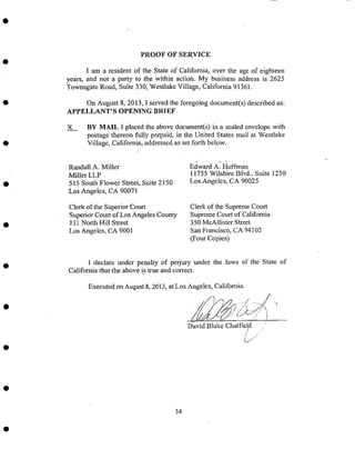 PROOF OF SERVICE
I am a resident of the State of California, over tile age of eighteen
years, an¢ not a party to the Within act!on. My business address is 2625
7['ownsgate Road, SUite 330, Westlake Village, California 91361.
on August 8, 2013, I SerVed tile foregoing document(s) described as:
APPELLANT'S OPENING BRIEF
X BY MAIL I placed the, above document(s) in a sealed envelope with
postage thereon fully prepaid, in the united States mail at Westlake
Village, California, addressedas set forth below.
Randall A. Miller
Miller LLP
5i5 South Flower Street_ Siaite 2150
:Los •Angeles, CA 90071
Clerk of the Superior Court
Superior Court of Los Angeles County
111 North Hill Street
Los Angeles; CA 9001
Edward A.- Hoffman
-11755 Wilshirc Blvd., Suite 1250
LosAngeleS, CA '90025
Clerk of the Supreme Court
Supreme Court of California
350 McAllister Street
San Francisco, CA 94102
(Four Copies)
I declare under penalty of Perjury under tile laws of the State of
California that the above is true and correct.
Executed On August.8, :2013, at Los Angeles, California.
1/_,_ /-) --- / ,
// 7, ....../£
//yj). 'O,..., !
David Blake Chatfield
34
 