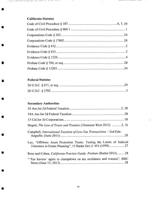 California Statutes
Code of Civil Procedure § 187 ............................................................ 6, 7, 10
Code of Civil Procedure § 904.1 ................................................................... 1
Corporations Code § 202 ............................................................................. 24
Corporations Code § 17002 ......................................................................... 24
Evidence Code § 452 ..................................................................................... 2
Evidence Code § 453 ..................................................................................... 2
Evidence Code § 1220 ................................................................................... 4
Probate Code § 700, et seq .......................................................................... 28
Probate Code § 15203 ................................................................................. 24
Federal Statutes
26 U.S.C. § 671, et seq ................................................................................ 29
26 U.S.C. § 2702 ........................................................................................... 3
Secondary Authorities
34 Am.Jur.2d Federal Taxation ............................................................... 3, 28
34A Am.Jur.2d Federal Taxation ................................................................ 28
15 Cal.Jur.3d Corporations .......................................................................... 18
Bogert, The Law of Trusts and Trustees (Thomson West 2013) ........... 3, 16
Campbell, International Taxation of Low-Tax Transactions - 2nd Edn:
Anguilla. (Juris 2011) .............................................................................. 28
Lee, "Offshore Asset Protection Trusts: Testing the Limits of Judicial
Tolerance in Estate Planning", 15 Bankr.Dev.J. 451 (1999) ................... 27
Ross and Cohen, California Practice Guide: Probate (Rutter 2013) ......... 28
"'Tax havens' agree to clampdown on tax avoidance and evasion", BBC
News (June 15, 2013) .............................................................................. 28
iv
 
