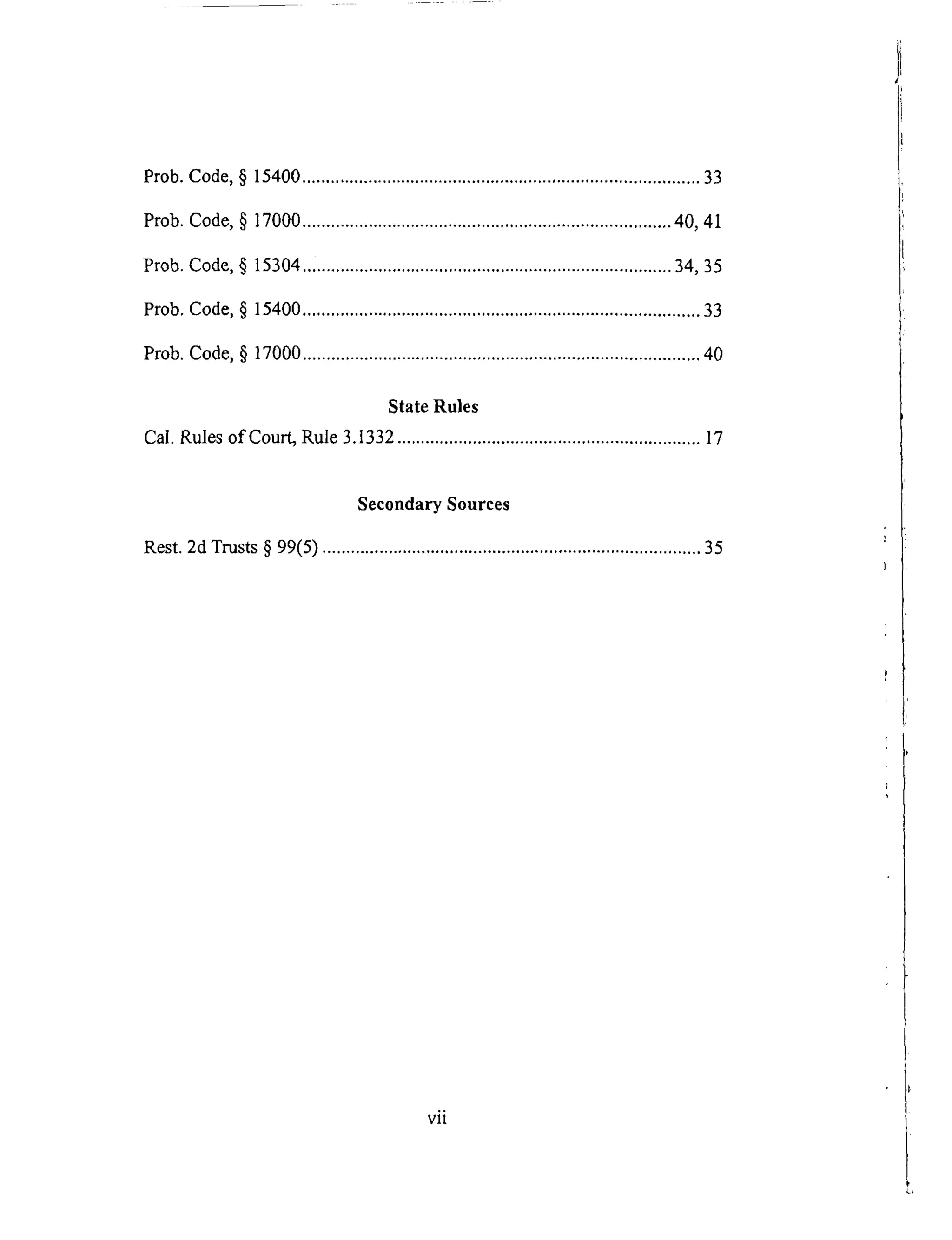Prob.Code,§ 15400....................................................................................33
Prob.Code,§ 17000..............................................................................40,41
Prob.Code,§ 15304..............................................................................34, 35
Prob.Code,§ 15400....................................................................................33
Prob.Code,§ 17000....................................................................................40
StateRules
Cal.Rulesof Court,Rule3.1332................................................................17
SecondarySources
Rest. 2d Trusts § 99(5) ................................................................................ 35
vii
 