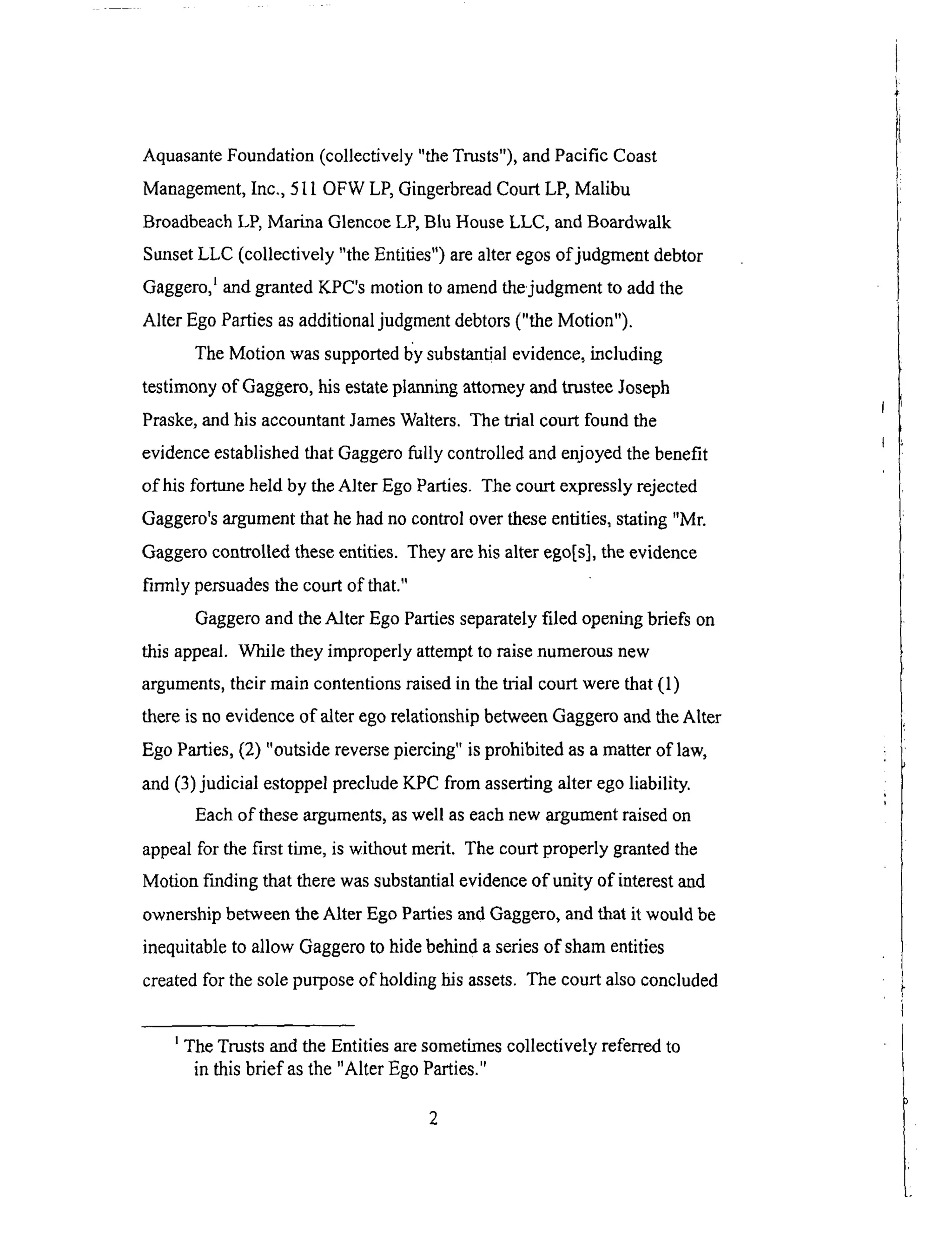 AquasanteFoundation(collectively "theTrusts"),andPacific Coast
Management,Inc., 5l 1OFWLP,GingerbreadCourtLP,Malibu
BroadbeachLP,Marina GlencoeLP,Blu HouseLLC, andBoardwalk
SunsetLLC (collectively "theEntities")arealteregosof judgmentdebtor
Gaggero,_andgrantedKPC'smotionto amendthejudgmentto addthe
Alter Ego Parties as additional judgment debtors ("the Motion").
The Motion was supported l_y substantial evidence, including
testimony of Gaggero, his estate planning attorney and trustee Joseph
Praske, and his accountant James Waiters. The trial court found the
evidence established that Gaggero fully controlled and enjoyed the benefit
of his fortune held by the Alter Ego Parties. The court expressly rejected
Gaggero's argument that he had no control over these entities, stating "Mr.
Gaggero controlled these entities. They are his alter ego[s], the evidence
firmly persuades the court of that."
Gaggero and the Alter Ego Parties separately filed opening briefs on
this appeal. While they improperly attempt to raise numerous new
arguments, their main contentions raised in the trial court were that (1)
there is no evidence of alter ego relationship between Gaggero and the Alter
Ego Parties, (2) "outside reverse piercing" is prohibited as a matter of law,
and (3) judicial estoppel preclude KPC from asserting alter ego liability.
Each of these arguments, as well as each new argument raised on
appeal for the first time, is without merit. The court properly granted the
Motion finding that there was substantial evidence of unity of interest and
ownership between the Alter Ego Parties and Gaggero, and that it would be
inequitable to allow Gaggero to hide behind a series of sham entities
created for the sole purpose of holding his assets. The court also concluded
The Trusts and the Entities are sometimes collectively referred to
in this brief as the "Alter Ego Parties."
 
