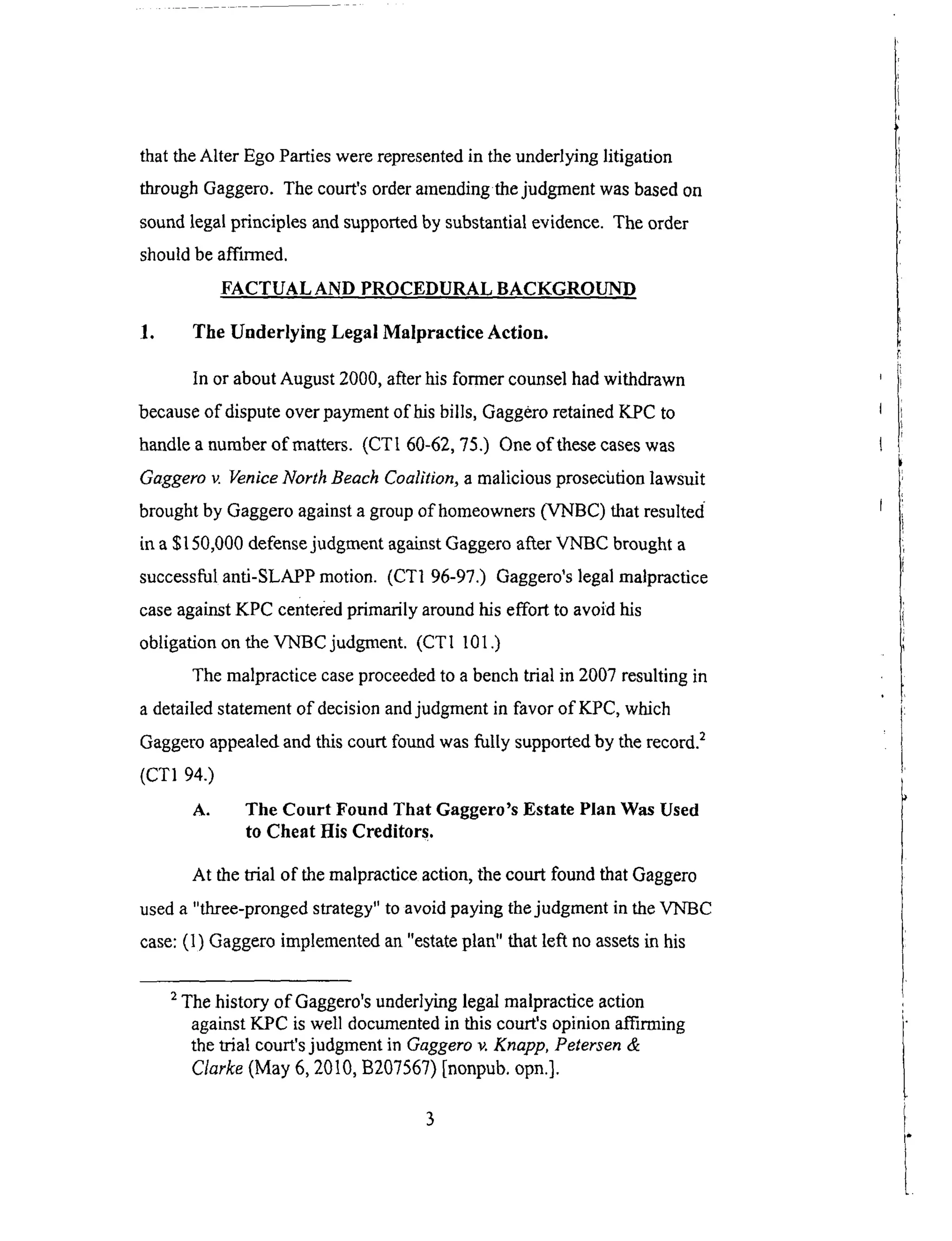 that theAlter EgoPartieswererepresentedin theunderlyinglitigation
throughGaggero.Thecourt'sorderamendingthejudgmentwasbasedon
soundlegalprinciples andsupportedby substantialevidence.The order
shouldbeatTmned.
FACTUAL AND PROCEDURAL BACKGROUND
1. The Underlying Legal Malpractice Action.
In or about August 2000, after his former counsel had withdrawn
because of dispute over payment of his bills, Gaggero retained KPC to
handle a number of matters. (CTI 60-62, 75.) One of these cases was
Gaggero v. Venice North Beach Coalition, a malicious prosecution lawsuit
brought by Gaggero against a group of homeowners (VNBC) that resulted
it1 a $150,000 defense judgment against Gaggero after VNBC brought a
successful anti-SLAPP motion. (CTI 96-97.) Gaggero's legal malpractice
case against KPC centered primarily around his effort to avoid his
obligation on the VNBC judgment. (CTI 101 .)
The malpractice case proceeded to a bench trial in 2007 resulting in
a detailed statement of decision and judgment in favor of K_PC, which
Gaggero appealed and this court found was fully supported by the record. 2
(CT1 94.)
A. The Court Found That Gaggero's Estate Plan Was Used
to Cheat His Creditors.
At the trial of the malpractice action, the court found that Gaggero
used a "three-pronged strategy" to avoid paying the judgment in the VNBC
case: (1) Gaggero implemented an "estate plan" that left no assets in his
2 The history of Gaggero's underlying legal malpractice action
against KPC is well documented in this court's opinion affirming
the trial court's judgment in Gaggero v. Knapp, Petersen &
Clarke (May 6, 2010, B207567) [nonpub. opn.].
 