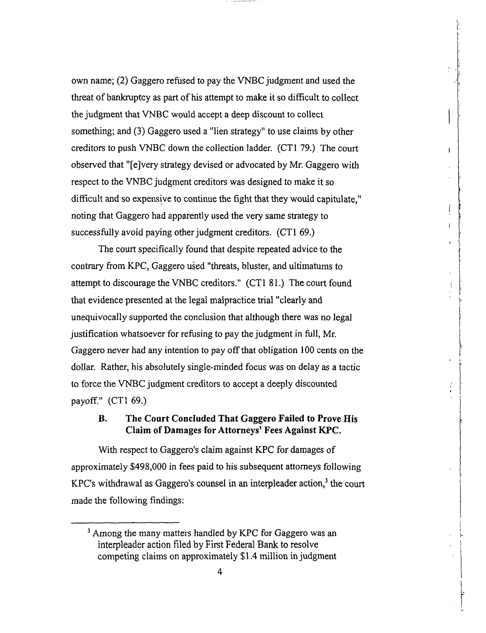 own name;(2) Gaggerorefusedto paytheVNBC judgmentandusedthe
threatof bankruptcyaspartof hisattemptto makeit sodifficult to collect
thejudgmentthat VNBC would acceptadeepdiscountto collect
something;and(3) Gaggerouseda"lien strategy"to useclaimsby other
creditorsto pushVNBC downthecollectionladder. (CT1 79.) The court
observedthat "[e]very strategydevisedor advocatedby Mr. Gaggerowith
respectto theVNBC judgmentcreditorswasdesignedto makeit so
difficult andsoexpens!veto continuethefight that theywouldcapitulate,"
notingthat Gaggerohadapparentlyusedthevery samestrategyto
successfullyavoidpayingotherjudgrnentcreditors. (CT169.)
Thecourtspecifically foundthatdespiterepeatedadviceto the
contraryfrom KPC, Gaggerou_ed"threats,bluster,andultima_rns to
attemptto discouragetheVNBC creditors." (CT1 81.) Thecourtfound
that evidencepresentedat thelegalmalpracticetrial "clearly and
unequivocallysupportedtheconclusionthat althoughtherewasno legal
justification whatsoeverfor refusingto paythejudgmentin full, Mr.
Gaggeroneverhadanyintentionto payoff that obligation 100centson the
dollar. Rather,hisabsolutelysingle-mindedfocuswasondelayasatactic
to forcetheVNBC judgmentcreditorsto acceptadeeplydiscounted
payoff." (CTI 69.)
B. The Court Concluded That Gaggero Failed to Prove His
Claim of Damages for Attorneys _ Fees Against KPC.
With respect to Gaggero's claim against KPC for damages of
approximately $498,000 in fees paid to his subsequent attorneys following
KPC's withdrawal as Gaggero's counsel in an interpleader action, 3 the court
made the following findings:
3 Among the many matters handled by KPC for Gaggero was an
interpleader action filed by First Federal Bank to resolve
competing claims on approximately $l.4 million in judgment
4
 