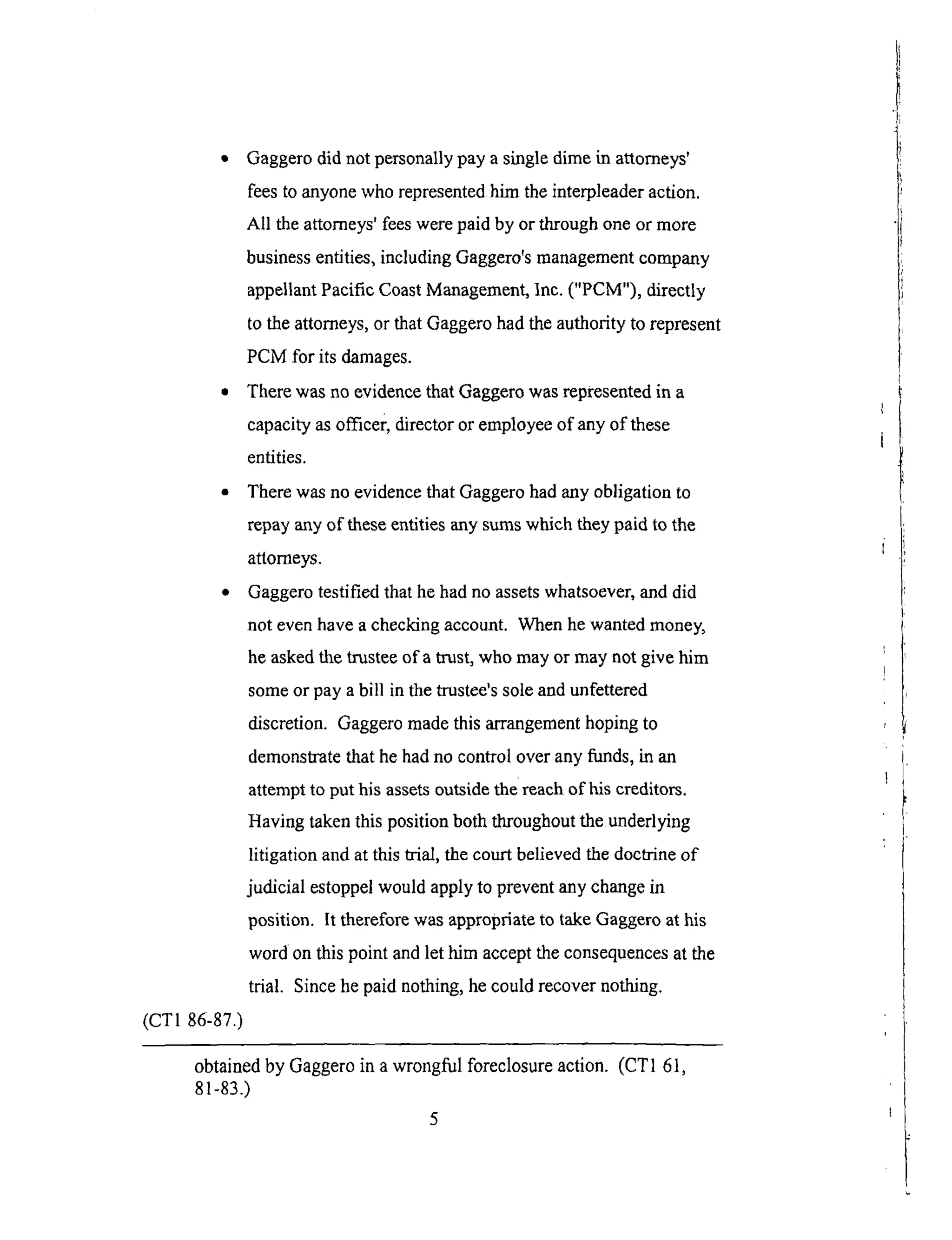 • Gaggerodid not personallypay asingledimein attorneys'
feesto anyonewho representedhim theinterpleaderaction.
All theattorneys'feeswerepaid by or throughoneor more
businessentities,includingGaggero'smanagementcompany
appellantPacificCoastManagement,Inc.("PCM"), directly
to theattorneys,or thatGaggerohadtheauthorityto represent
PCM for its damages.
• There was no evidence that Gaggero was represented in a
capacity as officer, director or employee of any of these
entities.
• There was no evidence that Gaggero had any obligation to
repay any of these entities any sums which they paid to the
attorneys.
• Gaggero testified that he had no assets whatsoever, and did
not even have a checking account. When he wanted money,
he asked the trustee of a trust, who may or may not give him
some or pay a bill in the trustee's sole and unfettered
discretion. Gaggero made this arrangement hoping to
demonstrate that he had no control over any fimds, in an
attempt to put his assets outside the reach of his creditors.
Having taken this position both throughout the underlying
litigation and at this trial, the court believed the doctrine of
judicial estoppel would apply to prevent any change in
position. It therefore was appropriate to take Gaggero at his
word on this point and let him accept the consequences at the
trial. Since he paid nothing, he could recover nothing.
(CT1 86-87.)
obtained by Gaggero in a wrongful foreclosure action. (CT1 61,
81-83.)
5
 