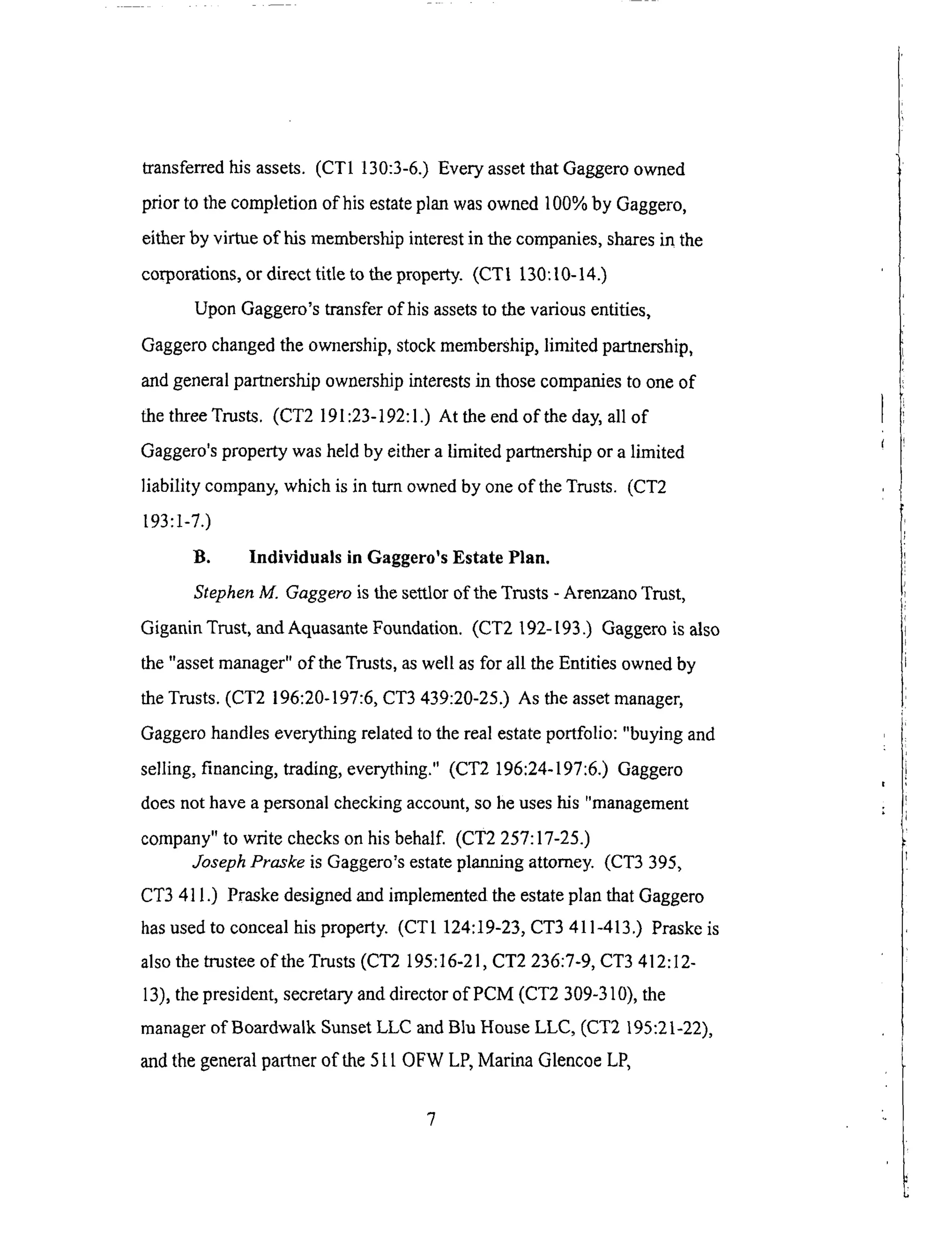 transferredhisassets.(CT1 130:3-6.)EveryassetthatGaggeroowned
prior to thecompletionof his estateplanwasowned100%by Gaggero,
eitherby virtue of his membershipinterestin thecompanies,sharesin the
corporations,or directtitle to theproperty. (CT1 130:10-14.)
UponGaggero'stransferof hisassetsto thevariousentities,
Gaggerochangedtheownership,stockmembership,limited partnership,
andgeneralpartnershipownershipinterestsin thosecompaniesto oneof
thethreeTrusts. (CT2 191:23-192:1.)At theendof theday,all of
Gaggero'spropertywasheldby eitheralimited partnershipor a limited
liability company,whichis in turn ownedby oneof theTrusts. (CT2
193:1-7.)
B. Individuals in Gaggero'sEstate Plan.
Stephen M. Gaggero is the settlor of the Trusts - Arenzano Trust,
Giganin Trust, and Aquasante Foundation. (CT2 192-193.) Gaggero is also
the "asset manager" of the Trusts, as well as for all the Entities owned by
the Trusts. (CT2 196:20-197:6, CT3 439:20-25.) As the asset manager,
Gaggero handles everything related to the real estate portfolio: "buying and
selling, financing, trading, everything." (CT2 196:24-197:6.) Gaggero
does not have a personal checking account, so he uses his "management
company" to write checks on his behalf. (CT2 257:17-25.)
Joseph Praske is Gaggero's estate planning attorney. (CT3 395,
CT3 411.) Praske designed and implemented the estate plan that Gaggero
has used to conceal his property. (CT1 124:19-23, CT3 411-413.) Praske is
also the trustee of the Trusts (CT2 195:16-21, CT2 236:7-9, CT3 412:12-
13), the president, secretary and director of PCM (CT2 309-310), the
manager of Boardwalk Sunset LLC and Bhi House LLC, (CT2 195:21-22),
and the general partner of the 5 t t OFW LP, Marina Glencoe LP,
 