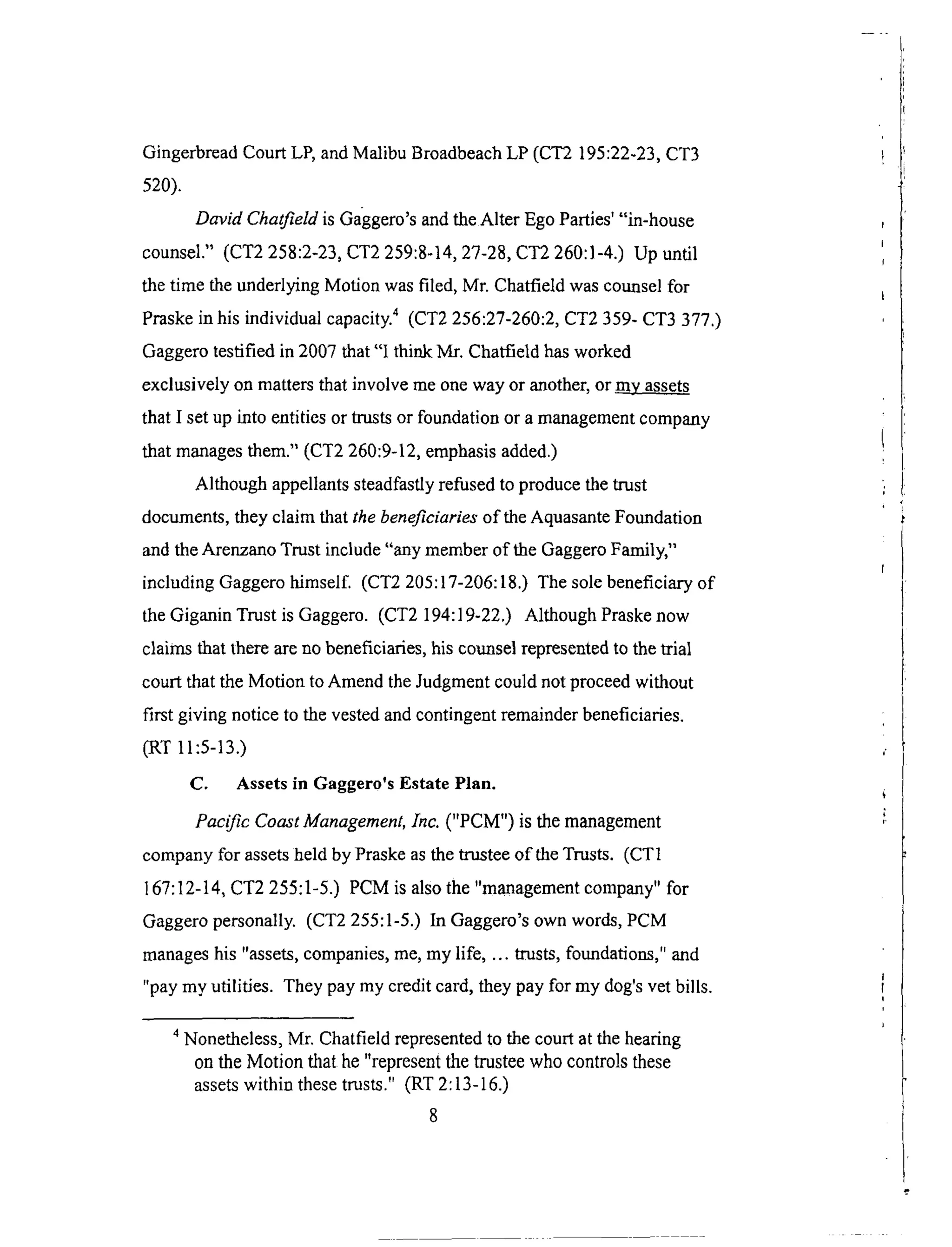 GingerbreadCourtLP,andMalibuBroadbeachLP (CT2 195:22-23,CT3
520).
DavM Chatfield is Gaggero's and the Alter Ego Parties' "in-house
counsel." (CT2 258:2-23, CT2 259:8-14, 27-28, CT2 260:1-4.) Up until
the time the underlying Motion was filed, Mr. Chatfield was counsel for
Praske in his individual capacity. 4 (CT2 256:27-260:2, CT2 359- CT3 377.)
Gaggero testified in 2007 that "I think Mr. Chatfield has worked
exclusively on matters that involve me one way or another, or my assets
that I set up into entities or trusts or foundation or a management company
that manages them." (CT2 260:9-12, emphasis added.)
Although appellants steadfastly refused to produce the trust
documents, they claim that the beneficiaries of the Aquasante Foundation
and the Arenzano Trust include "any member of the Gaggero Family,"
including Gaggero himself. (CT2 205:17-206:18.) The sole beneficiary of
the Giganin Trust is Gaggero. (CT2 194:19-22.) Although Praske now
claims that there are no beneficiaries, his counsel represented to the trial
court that the Motion to Amend the Judgment could not proceed without
first giving notice to the vested and contingent remainder beneficiaries.
(RT 11:5-13.)
C. Assets in Gaggero's Estate Plan.
Pacific Coast Management, Inc. ("PCM") is the management
company for assets held by Praske as the trustee of the Trusts. (CT1
167:12-14, CT2 255:1-5.) PCM is also the "management company" for
Gaggero personally. (CT2 255:1-5.) In Gaggero's own words, PCM
manages his "assets, companies, me, my life, ... trusts, foundations," and
"pay my utilities. They pay my credit card, they pay for my dog's vet bills.
4 Nonetheless, Mr. Chatfield represented to the court at the hearing
on the Motion that he "represent the trustee who controls these
assets within these trusts." (RT 2:13-16.)
8
 