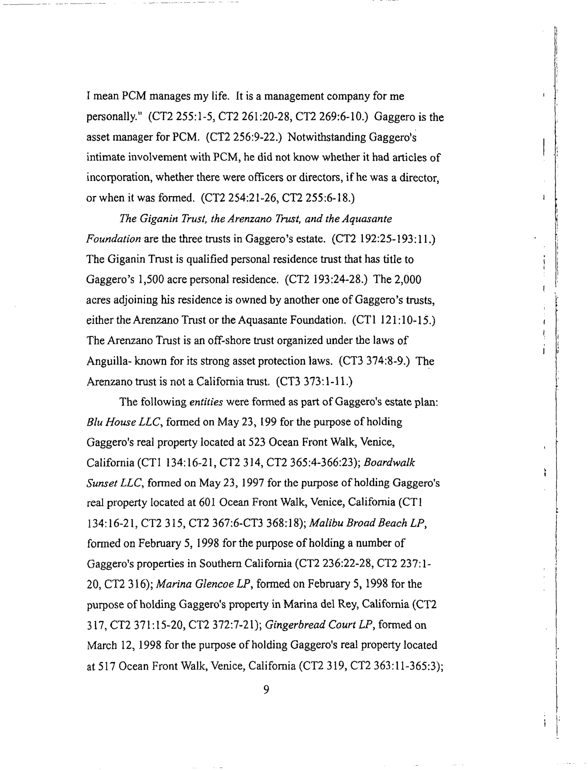 I meanPCM managesmy life. It isa managementcompanyfor me
personally."(CT2255:1-5,CT2 261:20-28,CT2 269:6-10.) Gaggerois the
assetmanagerfor PCM. (CT2 256:9-22.)NotwithstandingGaggero's
intimateinvolvementwith PCM, hedid not know whetherit hadarticlesof
incorporation,whethertherewereofficersor directors,if hewasadirector,
or whenit wasformed. (CT2 254:21-26,CT2 255:6-18.)
The Giganin Trust, the Arenzano Trust, and the Aquasante
Foundation are the three trusts in Gaggero's estate. (CT2 192:25-193:11.)
The Giganin Trust is qualified personal residence trust that has title to
Gaggero's 1,500 acre personal residence. (CT2 193:24-28.) The 2,000
acres adjoining his residence is owned by another one of Gaggero's trusts,
either the Arenzano Trust or the Aquasante Foundation. (CT 1 121:10-15.)
The Arenzano Trust is an off-shore trust organized under the laws of
Anguilla- known for its strong asset protection laws. (CT3 374:8-9.) The
Arenzano trust is not a California trust. (CT3 373:1-11.)
The following entities were formed as part of Gaggero's estate plan:
Blu House LLC, formed on May 23, 199 for the purpose of holding
Gaggero's real property located at 523 Ocean Front Walk, Venice,
California (CT1 134:16-21, CT2 314, CT2 365:4-366:23); Boardwalk
Sunset LLC, formed on May 23, 1997 for the purpose of holding Gaggero's
real property located at 601 Ocean Front Walk, Venice, California (CT1
134:16-21, CT2 315, CT2 367:6-CT3 368:18); Malibu BroadBeach LP,
formed on February 5, 1998 for the purpose of holding a number of
Gaggero's properties in Southern California (CT2 236:22-28, CT2 237:1-
20, CT2 316); Marina Glencoe LP, formed on February 5, 1998 for the
purpose of holding Gaggero's property in Marina del Rey, California (CT2
317, CT2 371:15-20, CT2 372:7-21); Gingerbread Court LP, formed on
March 12, 1998 for the purpose of holding Gaggero's real property located
at 517 Ocean Front Walk, Venice, California (CT2 319, CT2 363:11-365:3);
9
 