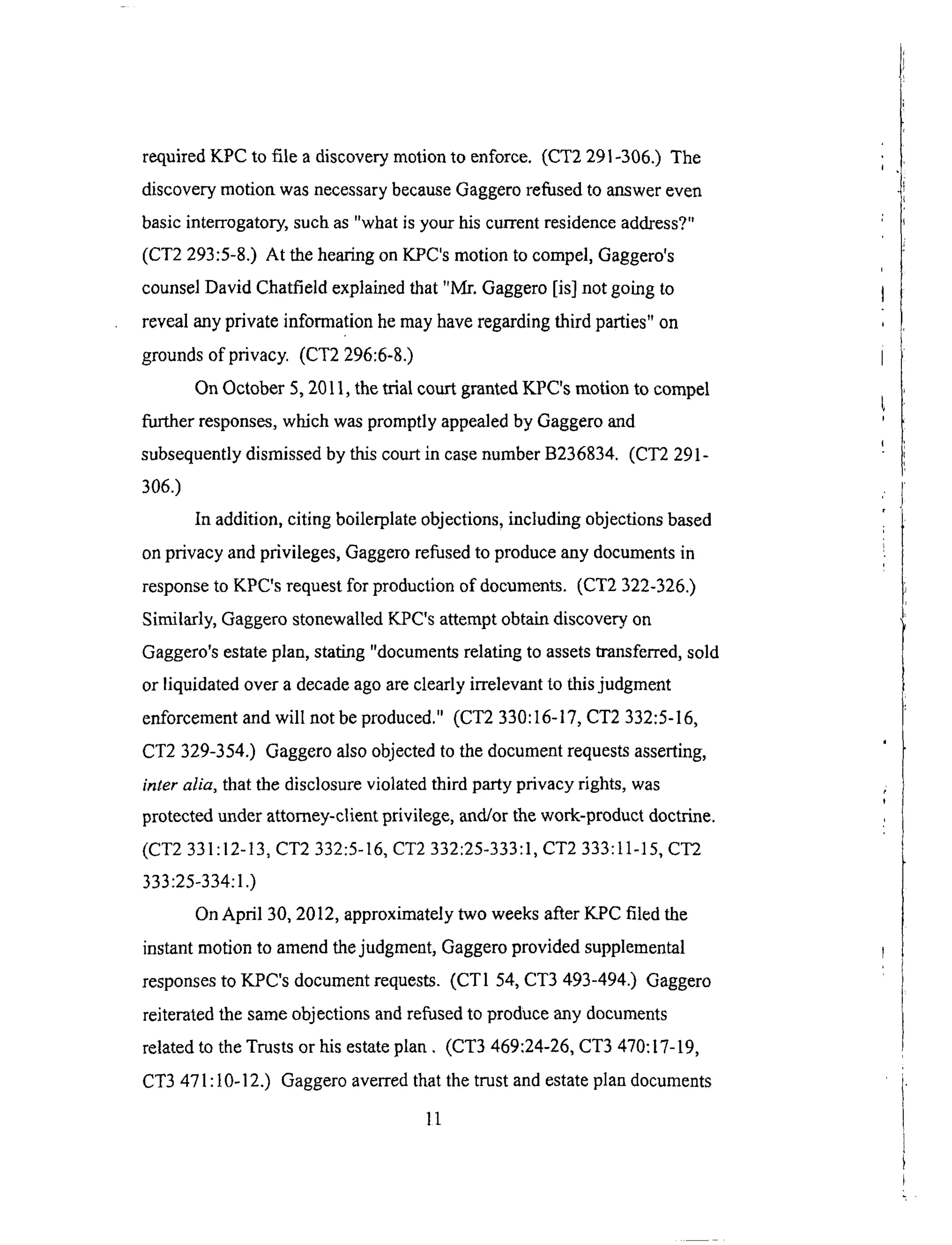 requiredKPC to file a discoverymotionto enforce. (CT2291-306.) The
discoverymotion wasnecessarybecauseGaggerorefusedto answereven
basicinterrogatory,suchas"whatis yourhiscurrentresidenceaddress?"
(CT2 293:5-8.) At thehearingonKPC'smotionto compel,Gaggero's
counselDavid Chatfieldexplainedthat "Mr. Gaggero[is] not goingto
revealanyprivateinformationhemayhaveregardingthird parties"on
groundsof privacy. (CT2296:6-8.)
OnOctober5,2011,thetrial courtgrantedKPC'smotionto compel
further responses,whichwaspromptlyappealedby Gaggeroand
subsequentlydismissedby thiscourtin casenumberB236834. (CT2291-
306.)
In addition,citing boilerplateobjections,including objectionsbased
onprivacy andprivileges,Gaggerorefusedto produceanydocumentsin
responseto KPC'srequestfor productionof documents.(CT2 322-326.)
Similarly, GaggerostonewalledKPC'sattemptobtaindiscoveryon
Gaggero'sestateplan,stating"documentsrelatingto assetstransferred,sold
or liquidatedovera decadeagoareclearlyirrelevantto thisjudgment
enforcementandwill not beproduced."(CT2 330:16-17,CT2 332:5-16,
CT2 329-354.) Gaggeroalsoobjectedto thedocumentrequestsasserting,
inter alia, that the disclosure violated third party privacy rights, was
protected under attorney-client privilege, and/or the work-product doctrine.
(CT2 331:12-13, CT2 332:5-16, CT2 332:25-333:1, CT2 333:11-15, CT2
333:25-334:1.)
On April 30, 2012, approximately two weeks after KPC filed the
instant motion to amend the judgment, Gaggero provided supplemental
responses to KPC's document requests. (CT1 54, CT3 493-494.) Gaggero
reiterated the same objections and refused to produce any documents
related to the Trusts or his estate plan. (CT3 469:24-26, CT3 470:17-19,
CT3 471 : 10-12.) Gaggero averred that the trust and estate plan documents
11
 