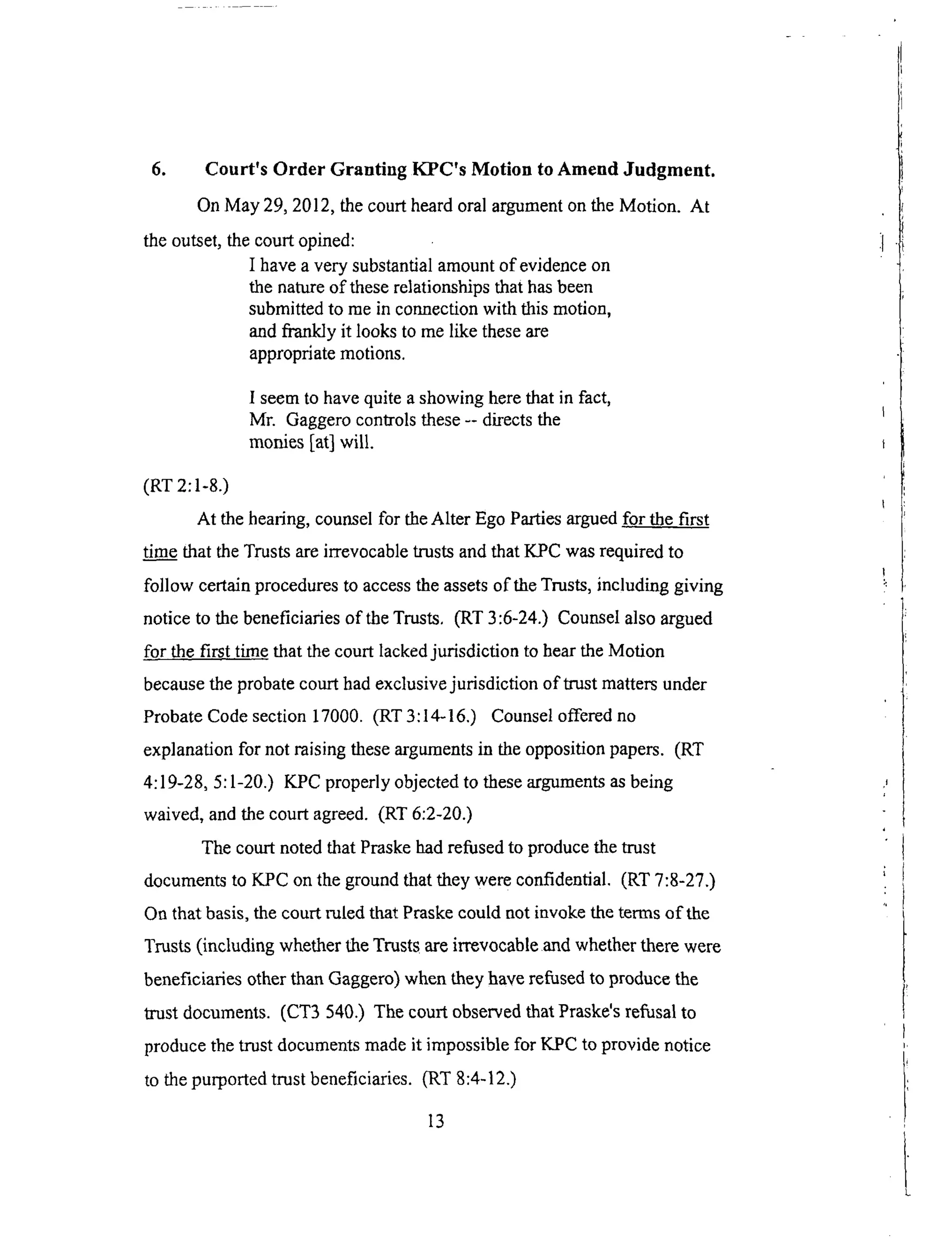6. Court's Order Granting KPC's Motion to Amend Judgment.
On May 29, 2012, the court heard oral argument on the Motion. At
the outset, the court opined:
I have a very substantial amount of evidence on
the nature of these relationships that has been
submitted to me in connection with this motion,
and frankly it looks to me like these are
appropriate motions.
I seem to have quite a showing here that in fact,
Mr. Gaggero conlrols these -- directs the
monies [at] will.
(RT 2:1-8.)
At the hearing, counsel for the Alter Ego Parties argued for the first
tim..__&ethat the Trusts are irrevocable trusts and that K_PC was required to
follow certain procedures to access the assets of the Trusts, including giving
notice to the beneficiaries of the Trusts, (RT 3:6-24.) Counsel also argued
for the first time that the court lacked jurisdiction to hear the Motion
because the probate court had exclusive jurisdiction of trust matters under
Probate Code section 17000. (RT 3:14-16.) Counsel offered no
explanation for not raising these arguments in the opposition papers. (RT
4:19-28, 5:1-20.) KPC properly objected to these arguments as being
waived, and the court agreed. (RT 6:2-20.)
The court noted that Pmske had refused to produce the trust
documents to KPC on the ground that they were confidential. (RT 7:8-27.)
On that basis, the court ruled that Praske could not invoke the terms of the
Trusts (including whether the Trusts are irrevocable and whether there were
beneficiaries other than Gaggero) when they have refused to produce the
trust documents. (CT3 540.) The court observed that Praske's refusal to
produce the trust documents made it impossible for KPC to provide notice
to the purported trust beneficiaries. (RT 8:4-12.)
13
 