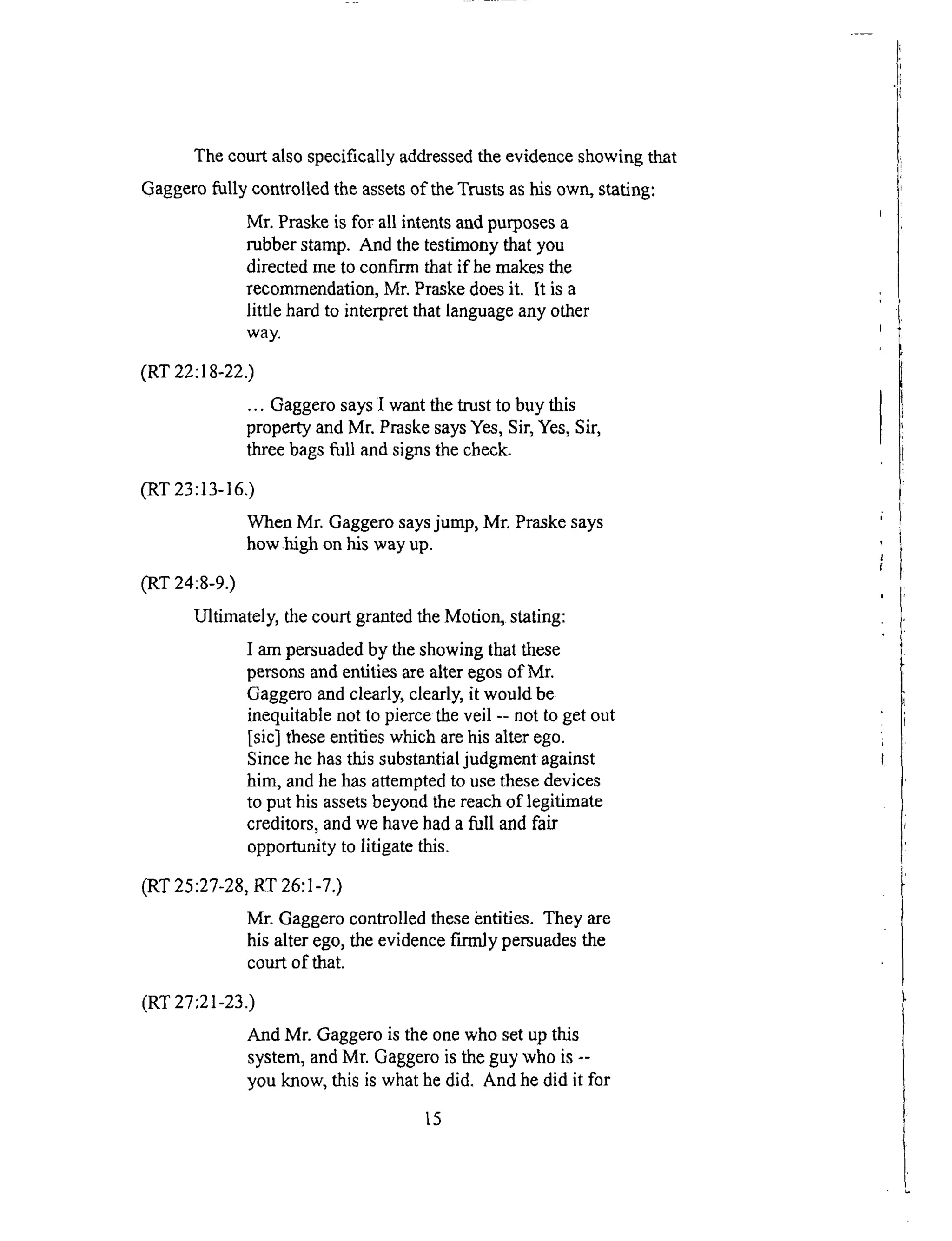 The court also specifically addressed the evidence showing that
Gaggero fully controlled the assets of the Trusts as his own, stating:
Mr. Praske is for all intents and purposes a
rubber stamp. And the testimony that you
directed me to confirm that if he makes the
recommendation, Mr. Praske does it. It is a
little hard to interpret that language any other
way.
(RT 22:18-22.)
... Gaggero says I want the trust to buy this
property and Mr. Praske says Yes, Sir, Yes, Sir,
three bags full and signs the check.
(RT 23:13-16.)
When Mr. Gaggero says jump, Mr. Praske says
how .high on his way up.
(RT 24:8-9.)
Ultimately, the court granted the Motion, stating:
I am persuaded by the showing that these
persons and entities are alter egos of Mr.
Gaggero and clearly, clearly, it would be
inequitable not to pierce the veil -- not to get out
[sic] these entities which are his alter ego.
Since he has this substantial judgment against
him, and he has attempted to use these devices
to put his assets beyond the reach of legitimate
creditors, and we have had a full and fair
opportunity to litigate this.
(RT 25:27-28, RT 26:1-7.)
Mr. Gaggero controlled these entities. They are
his alter ego, the evidence firmly persuades the
court of that.
(RT 27:21-23.)
And Mr. Gaggero is the one who set up this
system, and Mr. Gaggero is the guy who is --
you know, this is what he did. And he did it for
15
 