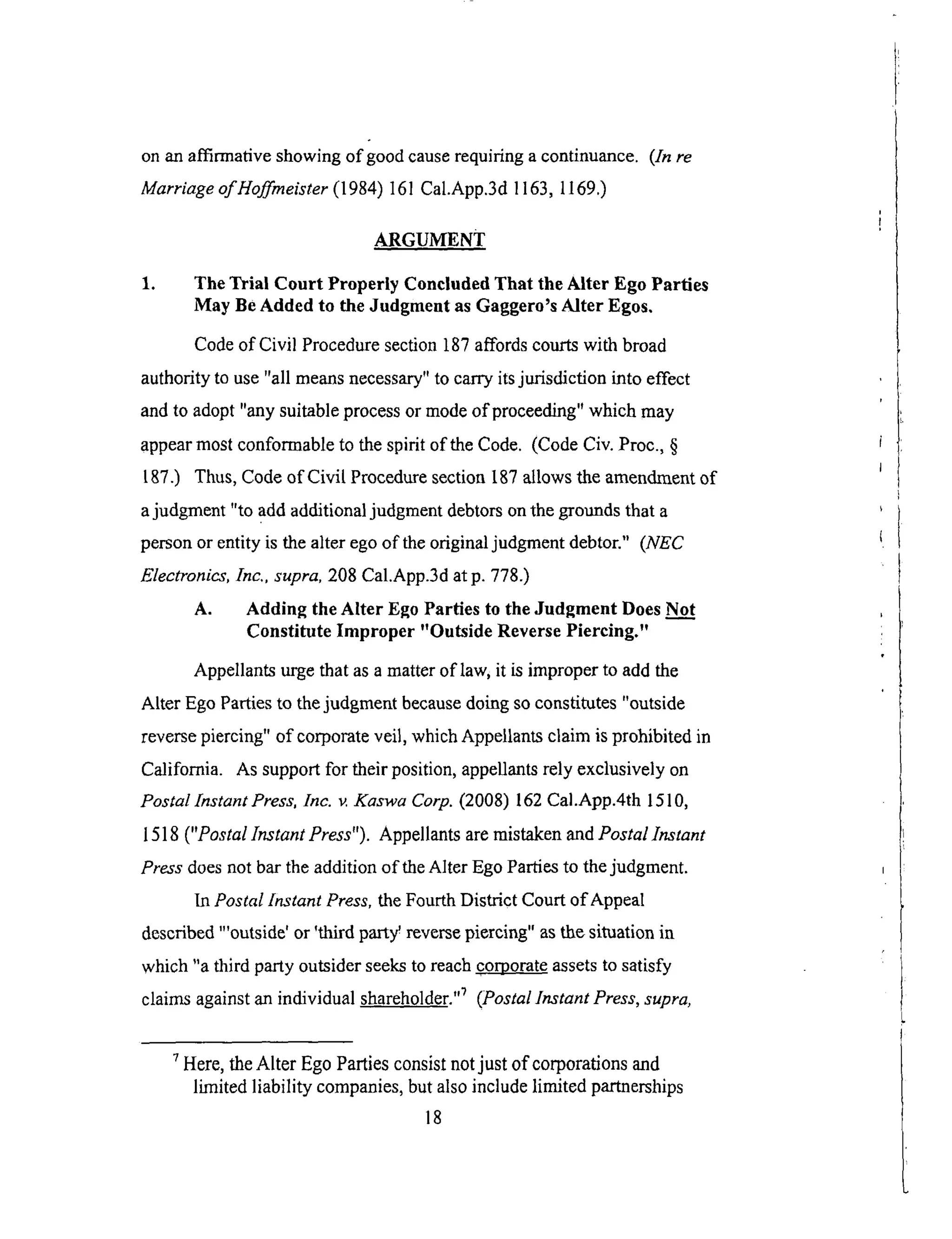 onanaffirmativeshowingof goodcauserequiringacontinuance. (ln re
Marriage of Hoffmeister (1984) 161 Cal.App.3d 1163, 1169.)
ARGUMENT
1. The Trial Court Properly Concluded That the Alter Ego Parties
May Be Added to the Judgment as Gaggero's Alter Egos.
Code of Civil Procedure section 187 affords courts with broad
authority to use "all means necessary" to carry its jurisdiction into effect
and to adopt "any suitable process or mode of proceeding" which may
appear most conformable to the spirit of the Code. (Code Civ. Proc., §
187.) Thus, Code of Civil Procedure section 187 allows the amendment of
a judgment "to add additional judgment debtors on the grounds that a
person or entity is the alter ego of the original judgment debtor." (NEC
Electronics, Inc., supra, 208 Cal.App.3d at p. 778.)
A. Adding the Alter Ego Parties to the Judgment Does Not
Constitute Improper "Outside Reverse Piercing."
Appellants urge that as a matter of law, it is improper to add the
Alter Ego Parties to the judgment because doing so constitutes "outside
reverse piercing" of corporate veil, which Appellants claim is prohibited in
California. As support for their position, appellants rely exclusively on
Postal Instant Press, Inc. v. Kaswa Corp. (2008) 162 Cal.App.4th 1510,
1518 ("Postal Instant Press"). Appellants are mistaken and Postal lnstant
Press does not bar the addition of the Alter Ego PaNes to the judgment.
In Postal Instant Press, the Fourth District Court of Appeal
described "'outside' or 'third part:/reverse piercing" as the situation in
which "a third party outsider seeks to reach corporate assets to satisfy
claims against an individual shareholder. ''_ (Postal lnstant Press, supra,
7 Here, the Alter Ego Parties consist not just of corporations and
limited liability companies, but also include limited partnerships
18
 