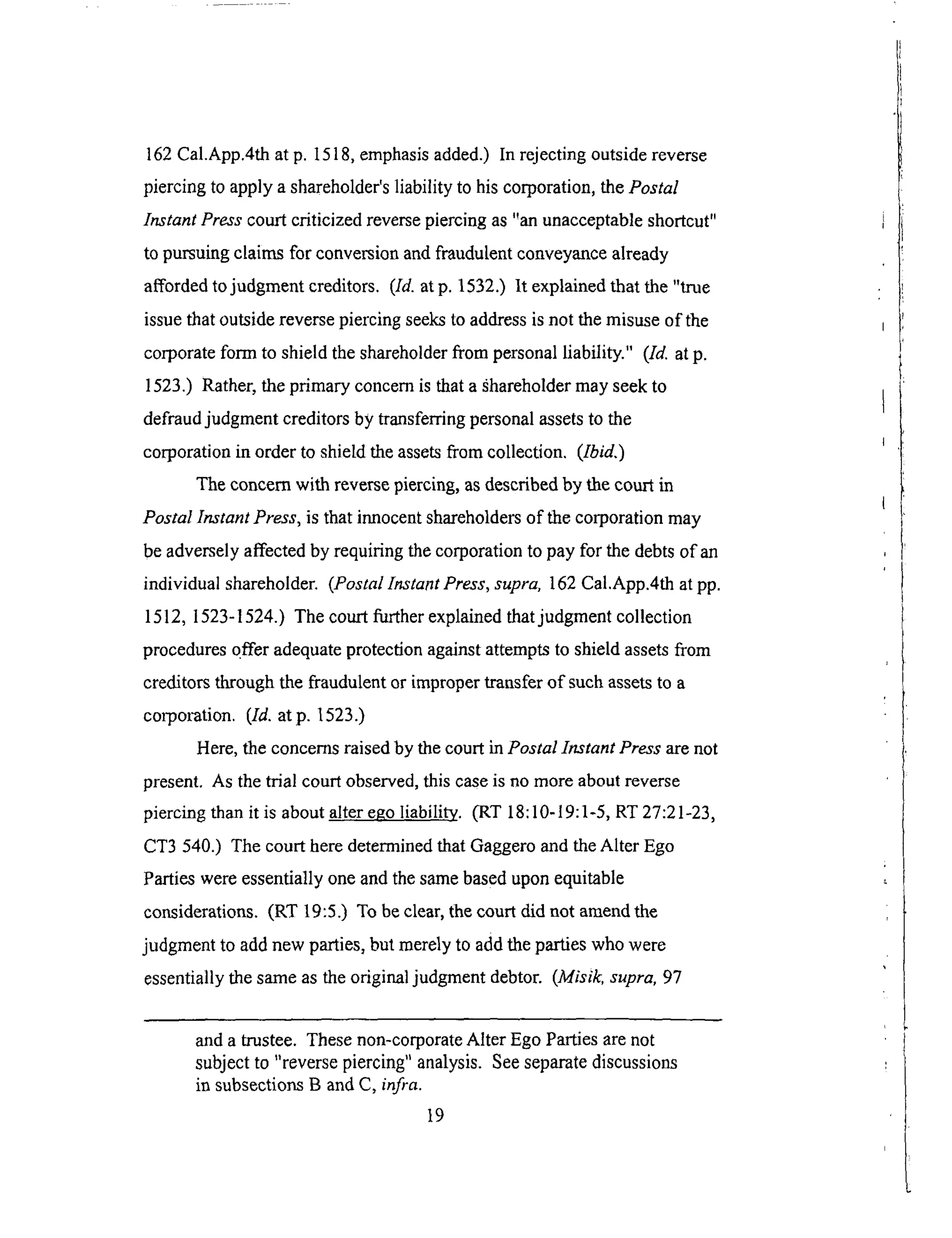 162Cal.App.4that p. 1518,emphasisadded.)In rejectingoutsidereverse
piercingto applya shareholder'sliability to hiscorporation,thePostal
Instant Press court criticized reverse piercing as "an unacceptable shortcut"
to pursuing claims for conversion and fraudulent conveyance already
afforded to judgment creditors. (Id. at p. 1532.) It explained that the "true
issue that outside reverse piercing seeks to address is not the misuse of the
corporate form to shield the shareholder from personal liability." (Id. at p.
1523.) Rather, the primary concern is that a ._hareholder may seek to
defraud judgment creditors by transferring personal assets to the
corporation in order to shield the assets from collection. (Ibid.)
The concern with reverse piercing, as described by the court in
Postal Instant Press, is that innocent shareholders of the corporation may
be adversely affected by requiring the corporation to pay for the debts of an
individual shareholder. (Postal Instant Press, supra, 162 Cal.App.4th at pp.
1512, 1523-1524.) The court further explained that judgment collection
procedures c_ffer adequate protection against attempts to shield assets from
creditors through the fraudulent or improper transfer of such assets to a
corpol_tion. (Id. atp. 1523.)
Here, the concerns raised by the court in Postal Instant Press are not
present. As the trial court observed, this case is no more about reverse
piercing than it is about alter ego liability. (RT 18:10-19:1-5, RT 27:21-23,
CT3 540.) The court here determined that Gaggero and the Alter Ego
Parties were essentially one and the same based upon equitable
considerations. (RT 19:5.) To be clear, the court did not amend the
judgment to add new parties, but merely to add the parties who were
essentially the same as the original judgment debtor. (Misik, supra, 97
and a trustee. These non-corporate Alter Ego Parties are not
subject to "reverse piercing" analysis. See separate discussions
in subsections B and C, infra.
19
 