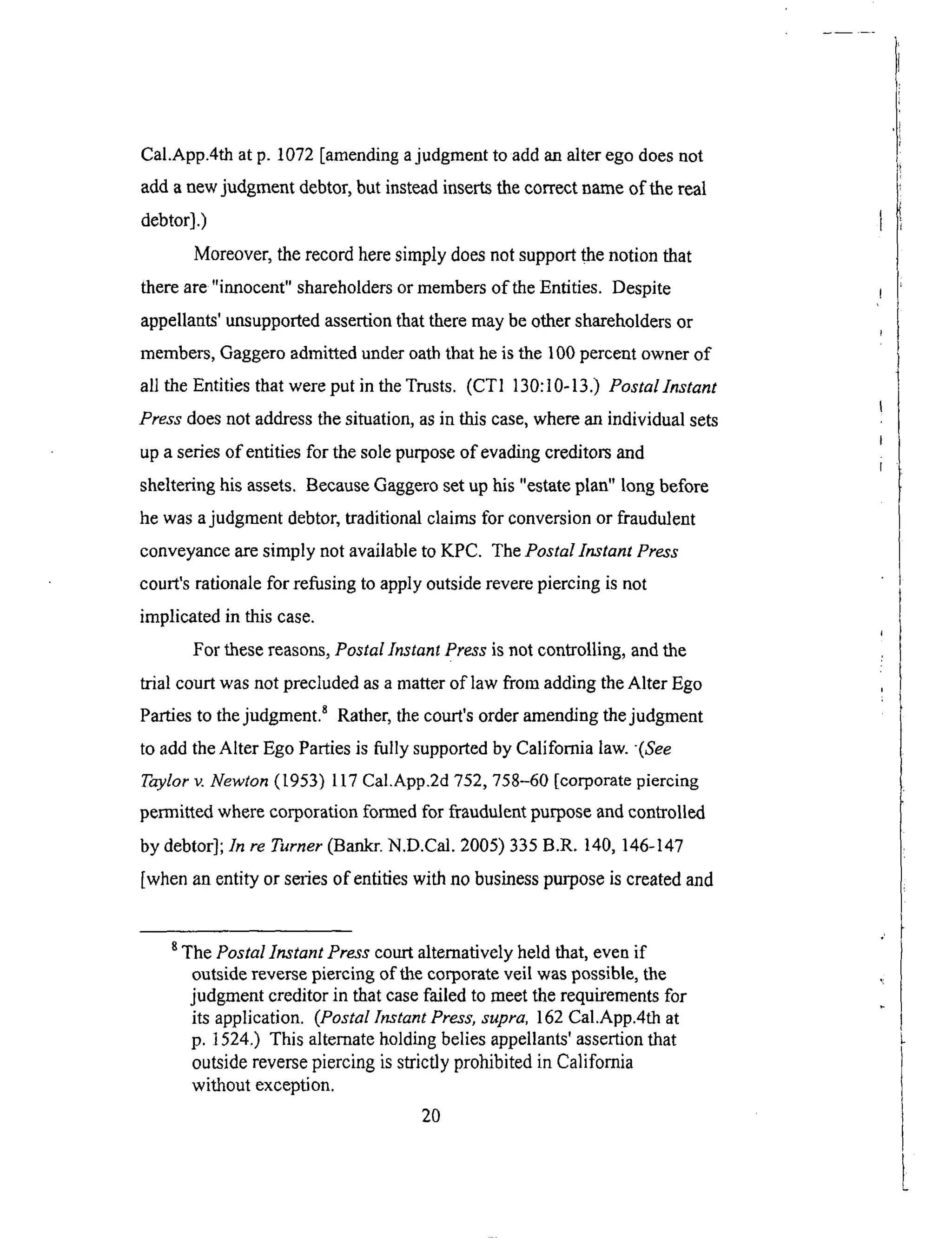Cal.App.4thatp. 1072[amendingajudgmentto addanalterego doesnot
addanewjudgmentdebtor,but insteadinsertsthecorrectnameof the real
debtor].)
Moreover, the record here simply does not support the notion that
there are"innocent" shareholders or members of the Entities. Despite
appellants' unsupported assertion that there may be other shareholders or
members, Gaggero admitted under oath that he is the 100 percent owner of
all the Entities that were put in the Trusts. (CT1 130:10-13.) Postallnstant
Press does not address the situation, as in this case, where an individual sets
up a series of entities for the sole purpose of evading creditors and
sheltering his assets. Because Gaggero set up his "estate plan" long before
he was a judgment debtor, traditional claims for conversion or fraudulent
conveyance are simply not available to KPC. The Postal Instant Press
court's rationale for refusing to apply outside revere piercing is not
implicated in this case.
For these reasons, Postal Instant Press is not controlling, and the
trial court was not precluded as a matter of law from adding the Alter Ego
Parties to the judgment, s Rather, the court's order amending the judgment
to add the Alter Ego Parties is fully supported by California law. (See
Taylor v. Newton (1953) 117 Cal.App.2d 752, 758-60 [corporate piercing
permitted where corporation formed for fraudulent purpose and controlled
by debtor]; In re Turner (Bankr. N.D.Cal. 2005) 335 B.R. 140, 146-147
[when an entity or series of entities with no business purpose is created and
8 The Postal Instant Press court alternatively held that, even if
outside reverse piercing of the corporate veil was possible, the
judgment creditor in that case failed to meet the requirements for
its application. (Postal Instant Press, supra, 162 Cal.App.4th at
p. 1524.) This alternate holding belies appellants' assertion that
outside reverse piercing is strictly prohibited in California
without exception.
2O
 