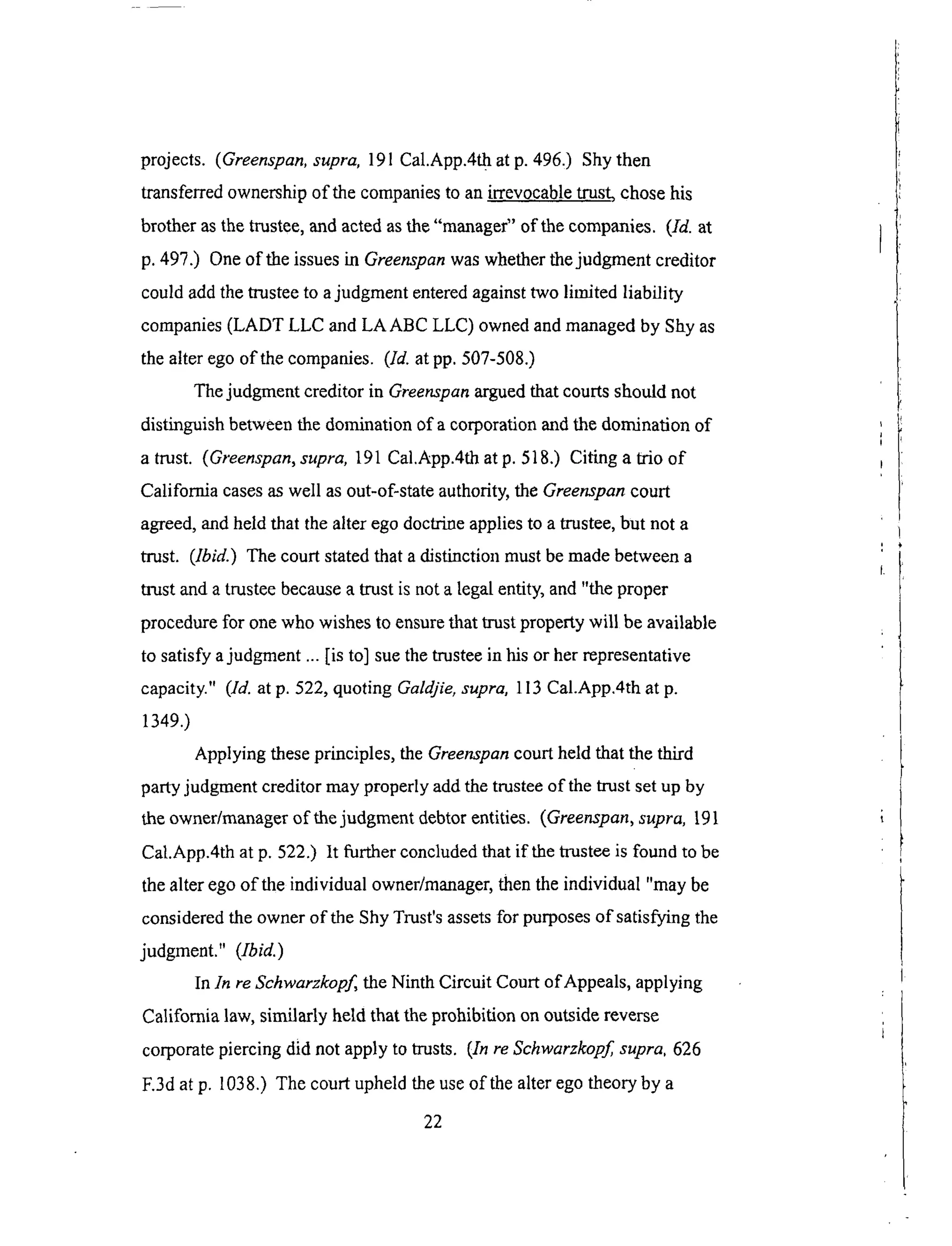 projects. (Greenspan,supra, 191 Cal.App.4t h at p. 496,) Shy then
transferred ownership of the companies to an irrevocable trust, chose his
brother as the trustee, and acted as the "manager" of the companies. (Id. at
p. 497.) One of the issues in Greenspan was whether the judgment creditor
could add the trustee to a judgment entered against two limited liability
companies (LADT LLC and LAABC LLC) owned and managed by Shy as
the alter ego of the companies. (Id. at pp. 507-508.)
The judgment creditor in Greenspan argued that courts should not
distinguish between the domination of a corporation and the domination of
a trust. (Greenspan, supra, 191 Cal.App.4th at p. 518.) Citing a trio of
California cases as well as out-of-state authority, the Greenspan court
agreed, and held that the alter ego doctrine applies to a trustee, but not a
trust. (Ibid.) The court stated that a distinction must be made between a
trust and a trustee because a trust is not a legal entity, and "the proper
procedure for one who wishes to ensure that trust property will be available
to satisfy a judgment ... [is to] sue the trustee in his or her representative
capacity." (Id. at p. 522, quoting Galdjie, supra, 113 Cal.App.4th at p.
1349.)
Applying these principles, the Greenspan court held that the third
party judgment creditor may properly add the trustee of the trust set up by
the owner/manager of the judgment debtor entities. (Greenspan, supra, 191
Cal.App.4th at p. 522.) It further concluded that if the trustee is found to be
the alter ego of the individual owner/manager, then the individual "may be
considered the owner of the Shy Trust's assets for purposes of satisfying the
judgment." (Ibid.)
In In re Schwarzkopf the Ninth Circuit Court of Appeals, applying
California law, similarly held that the prohibition on outside reverse
corporate piercing did not apply to trusts. (In re Schwarzkopf supra. 626
E3d at p. 1038.) The court upheld the use of the alter ego theory by a
22
 