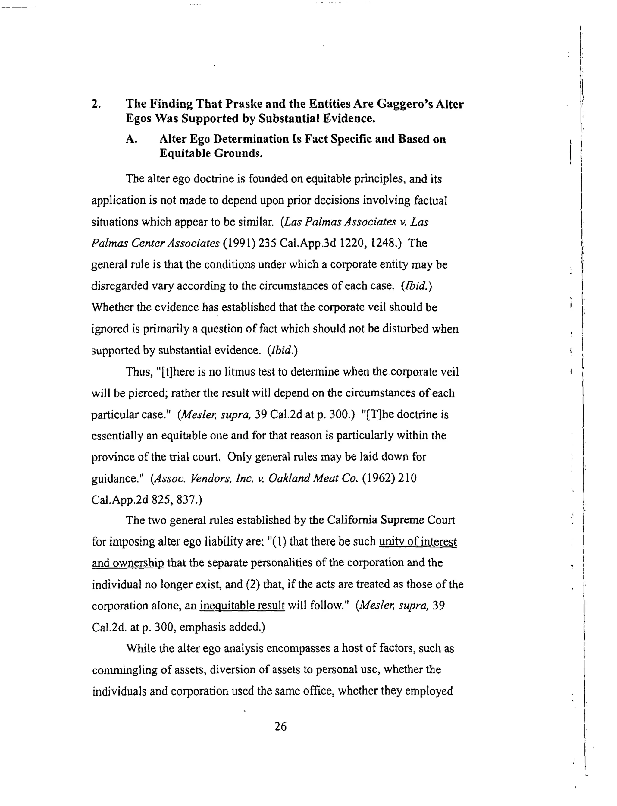 2. The Finding That Praske and the Entities Are Gaggero's Alter
Egos Was Supported by Substantial Evidence.
A, Alter Ego Determination Is Fact Specific and Based on
Equitable Grounds.
The alter ego doctrine is founded on equitable principles, and its
application is not made to depend upon prior decisions involving factual
situations which appear to be similar. (Las PalmasAssociates v. Las
Palmas Center Associates (199 l) 235 Cal.App.3d 1220, 1248.) The
general rule is that the conditions under which a corporate entity may be
disregarded vary according to the circumstances of each case. (Ibid.)
Whether the evidence has established that the corporate veil should be
ignored is primarily a question of fact which should not be disturbed when
supported by substantial evidence. (Ibid.)
Thus, "[t]here is no litmus test to determine when the corporate veil
will be pierced; rather the result will depend on the circumstances of each
particular case." (Mesler, supra, 39 Cal.2d at p. 300.) "[T]he doctrine is
essentially an equitable one and for that reason is particularly within the
province of the trial court. Only general rules may be laid down for
guidance." (Assoc. Vendors, Inc. v. Oakland Meat Co. (1962)210
Cal.App.2d 825, 837.)
The two general rules established by the California Supreme Court
for imposing alter ego liability are: "(1) that there be such urdtv of interest
and ownership that the separate personalities of the corporation and the
individual no longer exist, and (2) that, if the acts are treated as those of the
corporation alone, an i.nequitable result will follow." (Mesler, supra, 39
Cal.2d. at p. 300, emphasis added.)
While the alter ego analysis encompasses a host of factors, such as
commingling of assets, diversion of assets to personal use, whether the
individuals and corporation used the same office, whether they employed
26
 