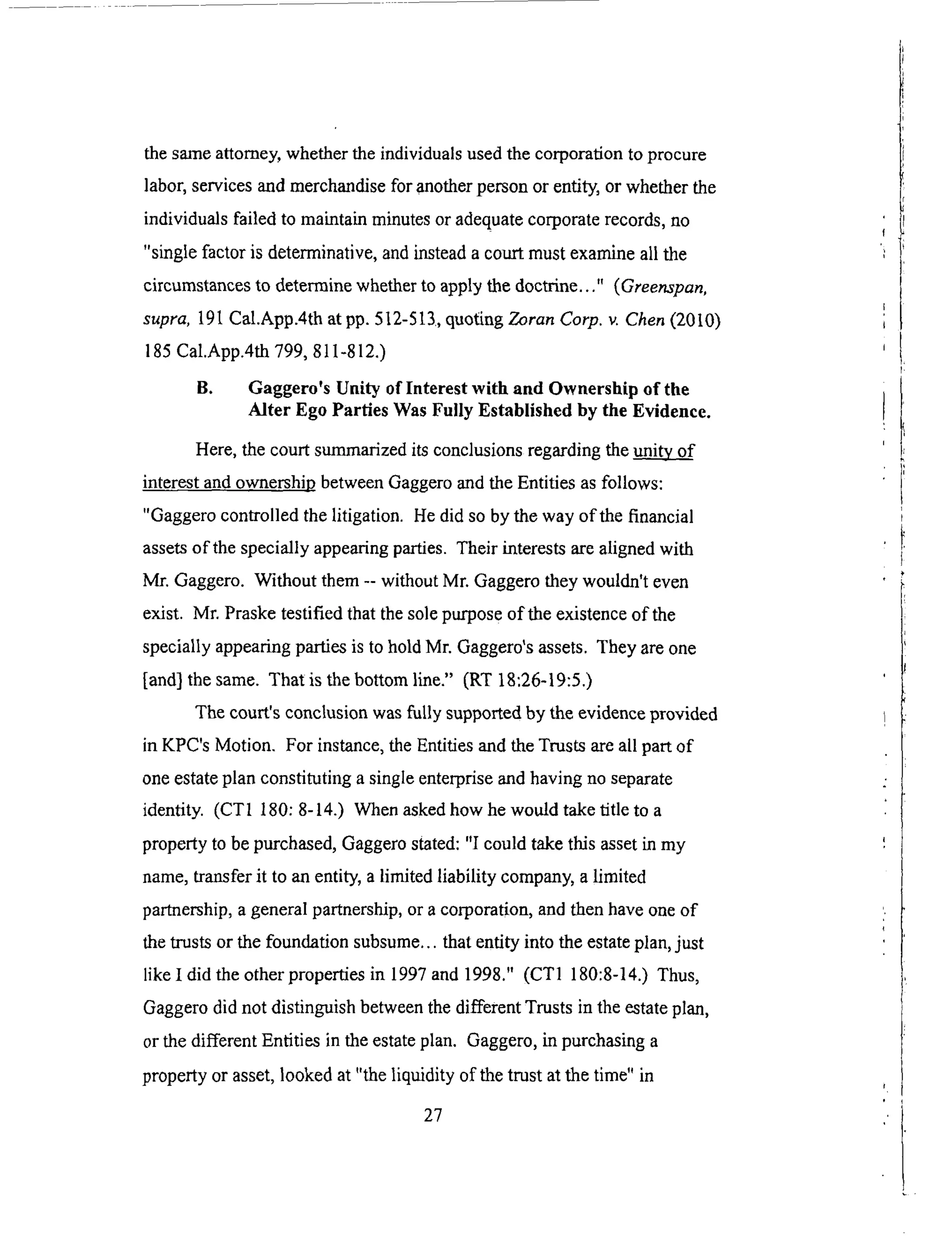 thesameattorney,whethertheindividualsusedthecorporationto procure
labor,servicesandmerchandisefor anotherpersonor entity,or whetherthe
individualsfailed to maintainminutesoradequatecorporaterecords,no
"singlefactoris determinative,andinsteadacourtmustexamineall the
circumstancesto determinewhetherto applythedoctrine..." (Greenspan,
supra, 191 Cal.App.4th at pp. 512-513, quot2ng Zoran Corp. v. Chen (2010)
185 Cal.App.4th 799, 8 t 1-812.)
B. Gaggero's Unity of Interest with and Ownership of the
Alter Ego Parties Was Fully Established by the Evidence.
Here, the court summarized its conclusions regarding the _i_
interest and ownership between Gaggero and the Entities as follows:
"Gaggero controlled the litigation. He did so by the way of the financial
assets of the specially appearing parties. Their interests are aligned with
Mr. Gaggero. Without them -- without Mr. Gaggero they wouldn't even
exist. Mr. Praske testified that the sole purpose of the existence of the
specially appearing parties is to hold Mr. Gaggero's assets. They are one
[and] the same. That is the bottom line." (RT 18:26-19:5.)
The court's conclusion was fully supported by the evidence provided
in KPC's Motion. For instance, the Entities and the Trusts are all part of
one estate plan constituting a single enterprise and having no separate
identity. (CT1 180: 8-14.) When asked how he would take title to a
property to be purchased, Gaggero stated: "I could take this asset in my
name, transfer it to an entity, a limited liability company, a limited
partnership, a general partnership, or a corporation, and then have one of
the trusts or the foundation subsume.., that entity into the estate plan, just
like I did the other properties in 1997 and 1998." (CT1 180:8-14.) Thus,
Gaggero did not distinguish between the different Trusts in the estate plan,
or the different Entities in the estate plan. Gaggero, in purchasing a
property or asset, looked at "the liquidity of the trust at the time" in
27
 