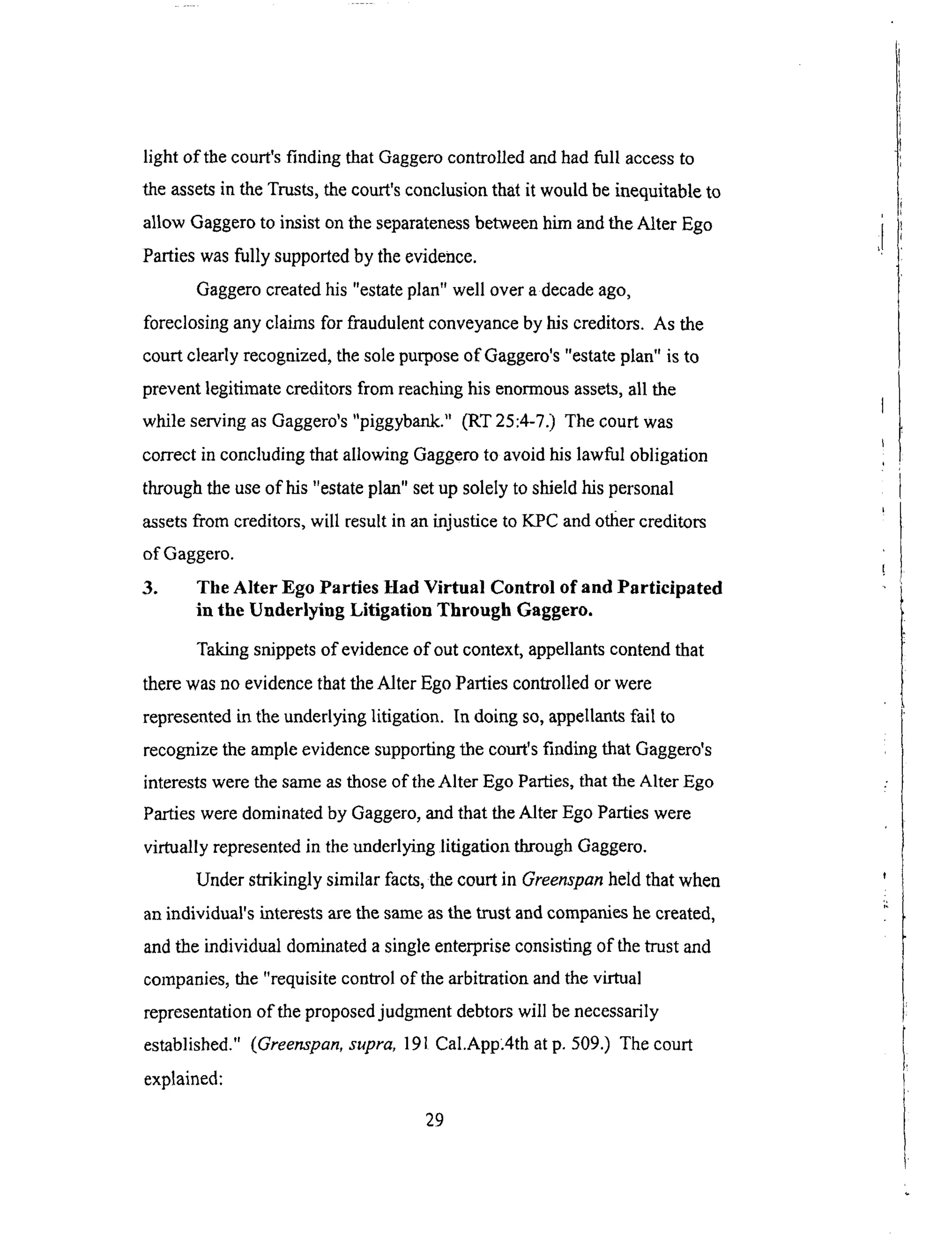light of thecourt'sfinding thatGaggerocontrolledand had full access to
the assets in the Trusts, the court's conclusion that it would be inequitable to
allow Gaggero to insist on the separateness between him and the Alter Ego
Parties was fully supported by the evidence.
Gaggero created his "estate plan" well over a decade ago,
foreclosing any claims for fraudulent conveyance by his creditors. As the
court clearly recognized, the sole purpose of Gaggero's "estate plan" is to
prevent legitimate creditors from reaching his enormous assets, all the
while serving as Gaggero's "piggybank." (RT 25:4-7.) The court was
correct in concluding that allowing Gaggero to avoid his lawful obligation
through the use of his "estate plan" set up solely to shield his personal
assets from creditors, will result in an injustice to KPC and otfier creditors
of Gaggero.
3. The Alter Ego Parties Had Virtual Control of and Participated
in the Underlying Litigation Through Gaggero.
Taking snippets of evidence of out context, appellants contend that
there was no evidence that the Alter Ego Parties controlled or were
represented in the underlying litigation. In doing so, appellants fail to
recognize the ample evidence supporting the court's finding that Gaggero's
interests were the same as those of the Alter Ego Parties, that the Alter Ego
Parties were dominated by Gaggero, and that the Alter Ego Parties were
virtually represented in the underlying litigation through Gaggero.
Under strikingly similar facts, the court in Greenspan held that when
an individual's interests are the same as the trust and companies he created,
and the individual dominated a single enterprise consisting of the trust and
companies, the "requisite control of the arbitration and the virtual
representation of the proposed judgment debtors will be necessarily
established."
explained:
(Greenspan, supra, 191 Cal.App_4th at p. 509.) The court
29
 
