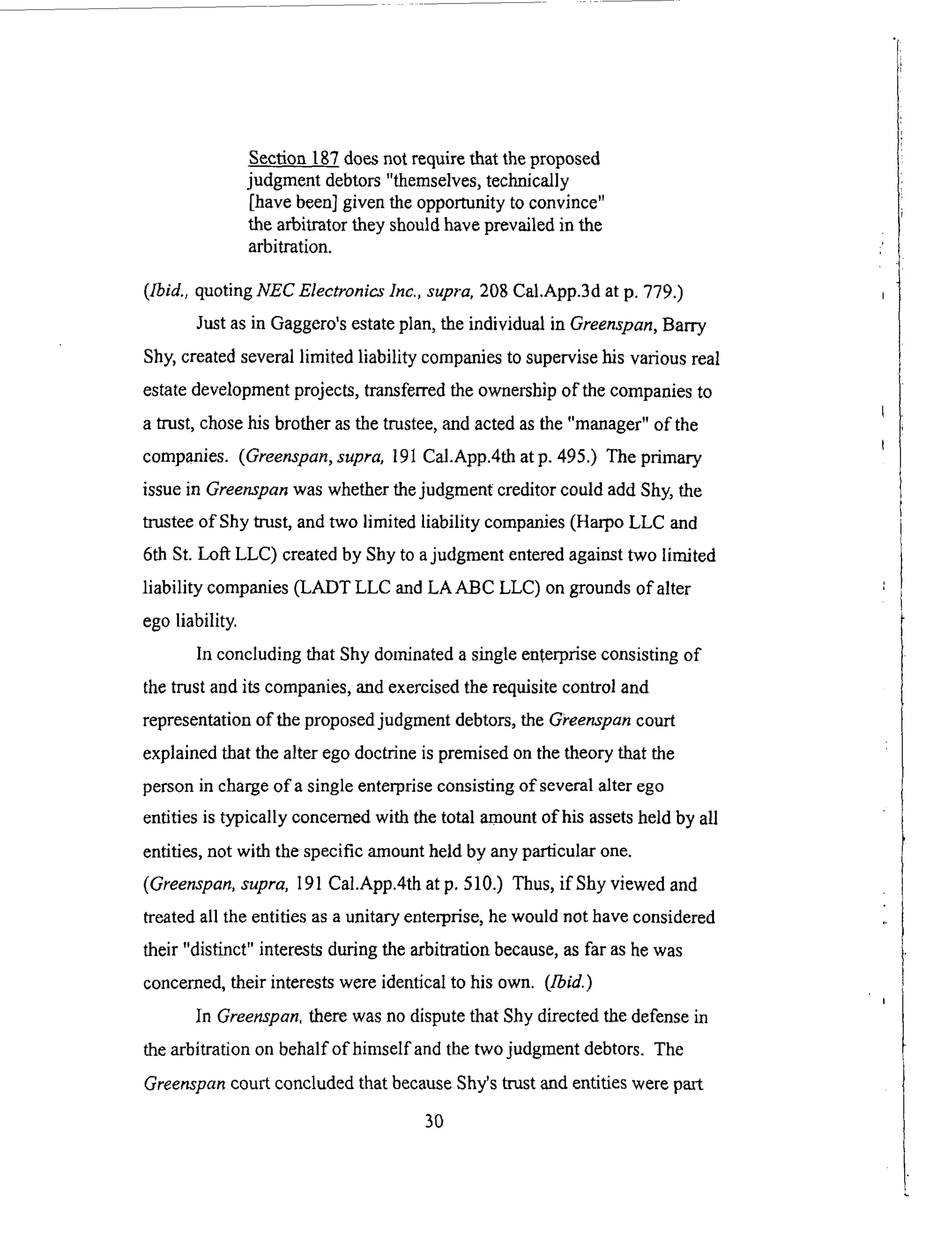 Section 187 does not require that the proposed
judgment debtors "themselves, technically
[have been] given the opportunity to convince"
the arbitrator they should have prevailed in the
arbitration.
([bid., quoting NEC Electronics lnc., supra, 208 Cal.App.3d at p. 779.)
Just as in Gaggero's estate plan, the individual in Greenspan, Barry
Shy, created several limited liability companies to supervise his various real
estate development projects, transferred the ownership of the companies to
a trust, chose his brother as the trustee, and acted as the "manager" of the
companies. (Greenspan, supra, 191 Cal.App.4th atp. 495.) The primary
issue in Greenspan was whether the judgment creditor could add Shy, the
trustee of Shy trust, and two limited liability companies (Harpo LLC and
6th St. Loft LLC) created by Shy to a judgment entered against two limited
liability companies (LADT LLC and LAABC LLC) on grounds of alter
ego liability.
In concluding that Shy dominated a single enterprise consisting of
the trust and its companies, and exercised the requisite control and
representation of the proposed judgment debtors, the G_'eenspan court
explained that the alter ego doctrine is premised on the theory that the
person in charge of a single enterprise consisting of several alter ego
entities is typically concerned with the total amount of his assets held by all
entities, not with the specific amount held by any pa_icular one.
(Greenspan, supra, 191 Cal.App.4th at p. 510,) Thus, if Shy viewed and
treated all the entities as a unitary enterprise, he would not have considered
their "distinct" interests during the arbitration because, as far as he was
concerned, their interests were identical to his own. (1-bid.)
In Greenspan. there was no dispute that Shy directed the defense in
the arbitration on behalf of himself and the two judgment debtors. The
Greenspan court concluded that because Shy's trust and entities were part
3O
 