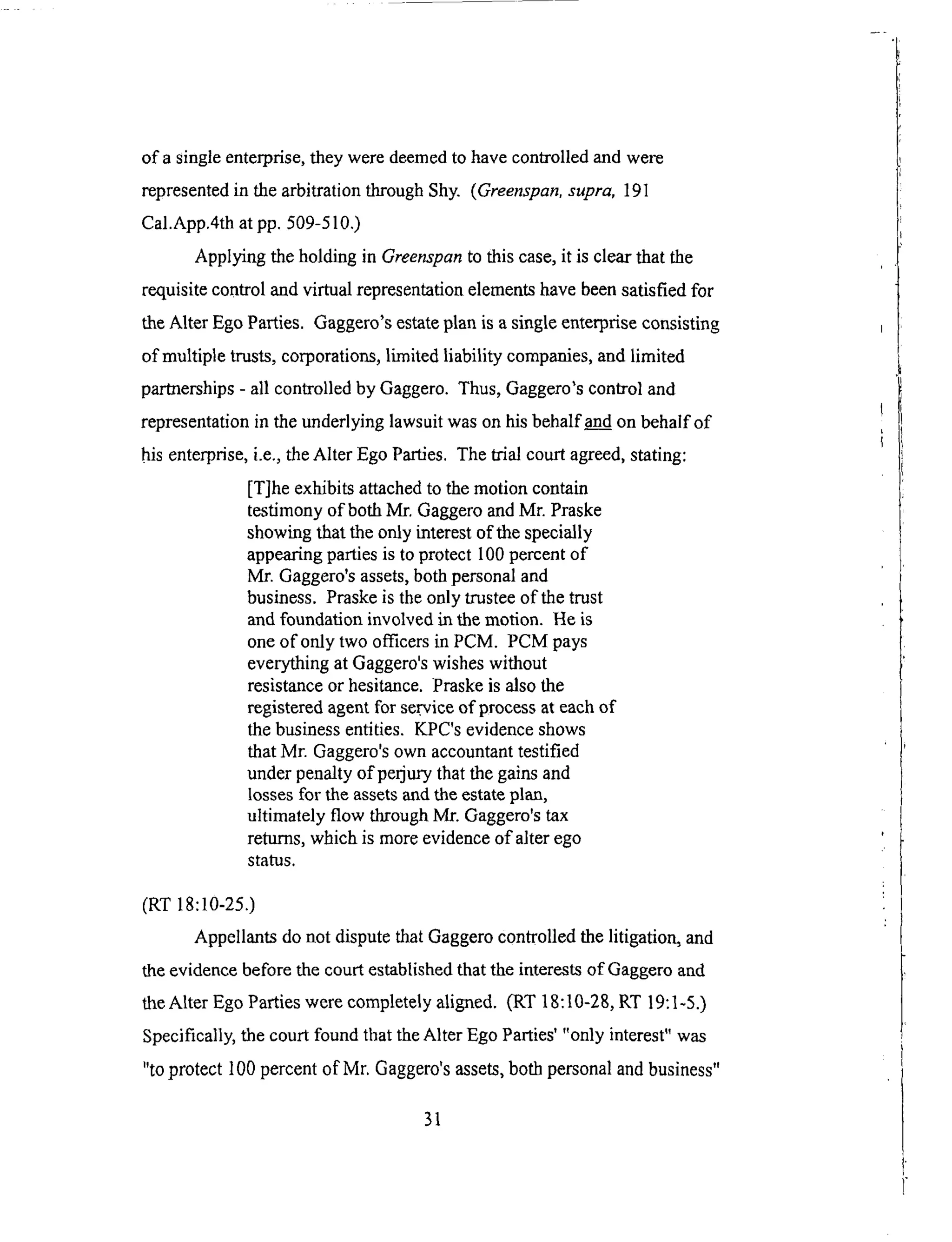 of a singleenterprise,theyweredeemedto havecontrolledandwere
representedin thearbitrationthroughShy. (Greenspan,supra, 191
Cal.App.4th at pp. 509-510.)
Applying the holding in Greenspan to this case, it is clear that the
requisite control and virtual representation elements have been satisfied for
the Alter Ego Parties. Gaggero's estate plan is a single enterprise consisting
of multiple trusts, corporations, limited liability companies, and limited
partnerships - all controlled by Gaggero. Thus, Gaggero's control and
representation in the underlying lawsuit was on his behalf and on behalf of
his enterprise, i.e., the Alter Ego Parties. The trial court agreed, stating:
[T]he exhibits attached to the motion contain
testimony of both Mr, Gaggero and Mr. Praske
showing that the only interest of the specially
appearing parties is to protect 100 percent of
Mr. Gaggero's assets, both personal and
business. Praske is the only trustee of the trust
and foundation involved in the motion. He is
one of only two officers in PCM. PCM pays
everything at Gaggero's wishes without
resistance or hesitance. Praske is also the
registered agent for service of process at each of
the business entities. KPC's evidence shows
that Mr. Gaggero's own accountant testified
under penalty of perjury that the gains and
losses for the assets and the estate plan,
ultimately flow through Mr. Gaggero's tax
returns, which is more evidence of alter ego
status.
(RT 18:10-25.)
Appellants do not dispute that Gaggero controlled the litigation, and
the evidence before the court established that the interests of Gaggero and
the Alter Ego Parties were completely aligned. (RT 18:10-28, RT 19:1-5.)
Specifically, the court found that the Alter Ego Parties' "only interest" was
"to protect 100 percent of Mr. Gaggero's assets, both personal and business"
31
 