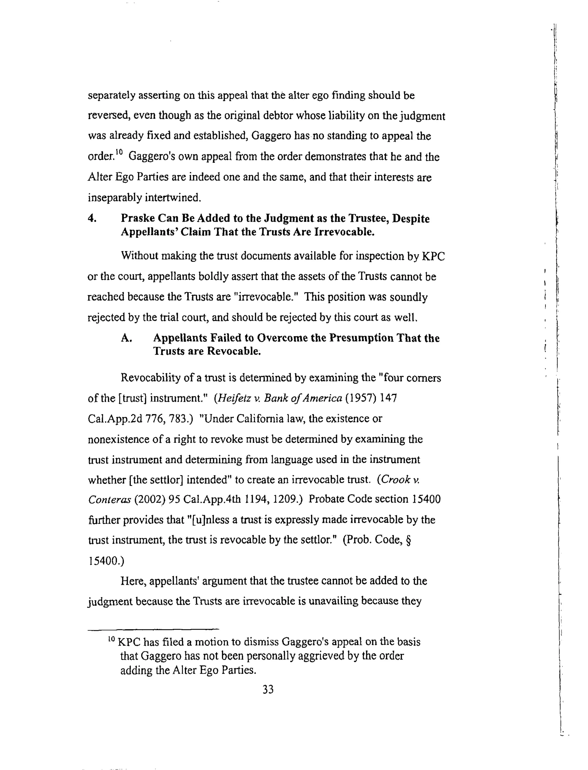 separatelyassertingonthis appealthatthealteregofinding shouldbe
reversed,eventhoughasthe originaldebtorwhoseliability onthejudgment
wasalreadyfixed andestablished,Gaggerohasnostandingto appealthe
order,t° Gaggero'sown appealfrom theorderdemonstratesthat heandthe
Alter EgoPartiesareindeedoneandthesame,andthattheir interestsare
inseparablyintertwined.
4. Praske Can Be Added to the Judgment as the Trustee, Despite
Appellants' Claim That the Trusts Are Irrevocable.
Without making the trust documents available for inspection by KPC
or the court, appellants boldly assert that the assets of the Trusts cannot be
reached because the Trusts are "irrevocable." This position was soundly
rejected by the trial court, and should be rejected by this court as well.
A. Appellants Failed to Overcome the Presumption That the
Trusts are Revocable.
Revocability of a trust is determined by examining the "four comers
of the [trust] instrument." (Heifetz v. Bank of America (1957) 147
Cal.App.2d 776, 783.) "Under California law, the existence or
nonexistence of a right to revoke must be determined by examining the
trust instrument and determining from language used in the instrument
whether [the settlor] intended" to create an irrevocable trust. (Crook v.
Conteras (2002) 95 Cal.App.4th 1194, 1209.) Probate Code section 15400
further provides that "[u]nless a trust is expressly made irrevocable by the
trust instrument, the trust is revocable by the settlor." (Prob. Code, §
15400.)
Here, appellants' argument that the trustee cannot be added to the
judgment because the Trusts are irrevocable is unavailing because they
LoKPC has filed a motion to dismiss Gaggero's appeal on the basis
that Gaggero has not been personally aggrieved by the order
adding the Alter Ego Parties.
33
 
