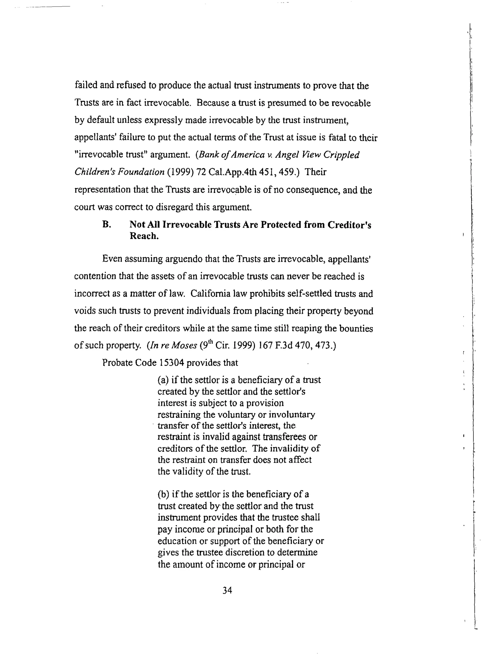 failed andrefusedto producetheactualtrustinstrumentsto prove that the
Trustsarein fact irrevocable. Becausea trustis presumedto berevocable
by defaultunlessexpresslymadeirrevocableby thetrustinstrument,
appellants'failure to put theactualtermsof theTrustat issueis fatal to their
"irrevocabletrust" argument.(Bankof America v. Angel l'Tew Crippled
Children's Foundation (1999) 72 Cal.App.4th 451,459.) Their
representation that the Trusts are irrevocable is of no consequence, and the
court was correct to disregard this argument.
B. Not All Irrevocable Trusts Are Protected from Creditor's
Reach.
Even assuming arguendo that the Trusts are irrevocable, appellants'
contention that the assets of an irrevocable trusts can never be reached is
incorrect as a matter of law. California law prohibits self-settled trusts and
voids such trusts to prevent individuals from placing their property beyond
the reach of their creditors while at the same time still reaping the bounties
of such property. (In reMoses (9 th Cir. 1999) 167 E3d 470, 473.)
Probate Code 15304 provides that
(a) if the settlor is a beneficiary of a trust
created by the settlor and the settlor's
interest is subject to a provision
restraining the voluntary or involuntary
transfer of the settlor's interest, the
restraint is invalid against transferees or
creditors of the settlor. The invalidity of
the restraint on transfer does not affect
the validity of the trust.
(b) if the settlor is the beneficiary of a
trust created by the settlor and the trust
instrument provides that the trustee shall
pay income or principal or both for the
education or support of the beneficiary or
gives the trustee discretion to determine
the amount of income or principal or
34
 