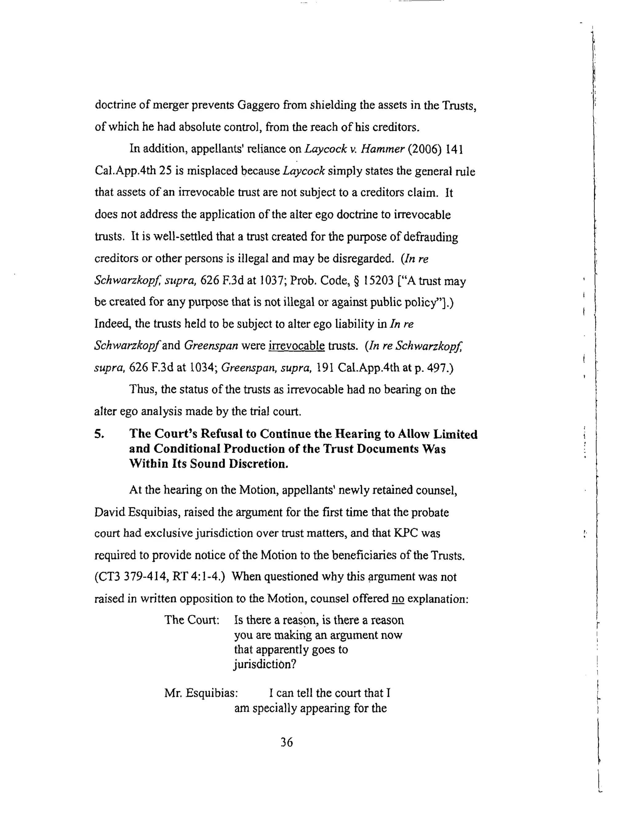 doctrineof mergerpreventsGaggerofrom shieldingtheassetsin theTrusts,
of whichhehadabsolutecontrol,fromthereachof hiscreditors.
In addition,appellants'relianceonLaycock v. Hammer (2006) 141
Cal.App.4th 25 is misplaced because Laycock simply states the general rule
that assets of an irrevocable trust are not subject to a creditors claim. It
does not address the application of the alter ego doctrine to irrevocable
trusts. It is well-settled that a trust created for the purpose of defrauding
creditors or other persons is illegal and may be disregarded. (In re
Schwarzkopf supra, 626 E3d at 1037; Prob. Code, § 15203 ["A trust may
be created for any purpose that is not illegal or against public policy"].)
Indeed, the trusts held to be subject to alter ego liability in In re
Schwarzkopf and Greenspan were irrevocable trusts. (In re Schwarzkopf
supra, 626 F.3d at [034; Greenspan, supra, 191 Cal.App.4th at p. 497.)
Thus, the status of the trusts as irrevocable had no bearing on the
alter ego analysis made by the trial court.
5. The Court's Refusal to Continue the Hearing to Allow Limited
and Conditional Production of the Trust Documents Was
Within Its Sound Discretion.
At the hearing on the Motion, appellants' newly retained counsel,
David Esquibias, raised the argument for the first time that the probate
court had exclusive jurisdiction over mast matters, and that KPC was
required to provide notice of the Motion to the beneficiaries of the Trusts.
(CT3 379-414, RT 4:1-4.) When questioned why this .argument was not
raised in written opposition to the Motion, counsel offered no explanation:
The Court: Is there a reason, is there a reason
you are making an argument now
that apparently goes to
jurisdiction?
Mr. Esquibias: I can tell the court that I
am specially appearing for the
36
 