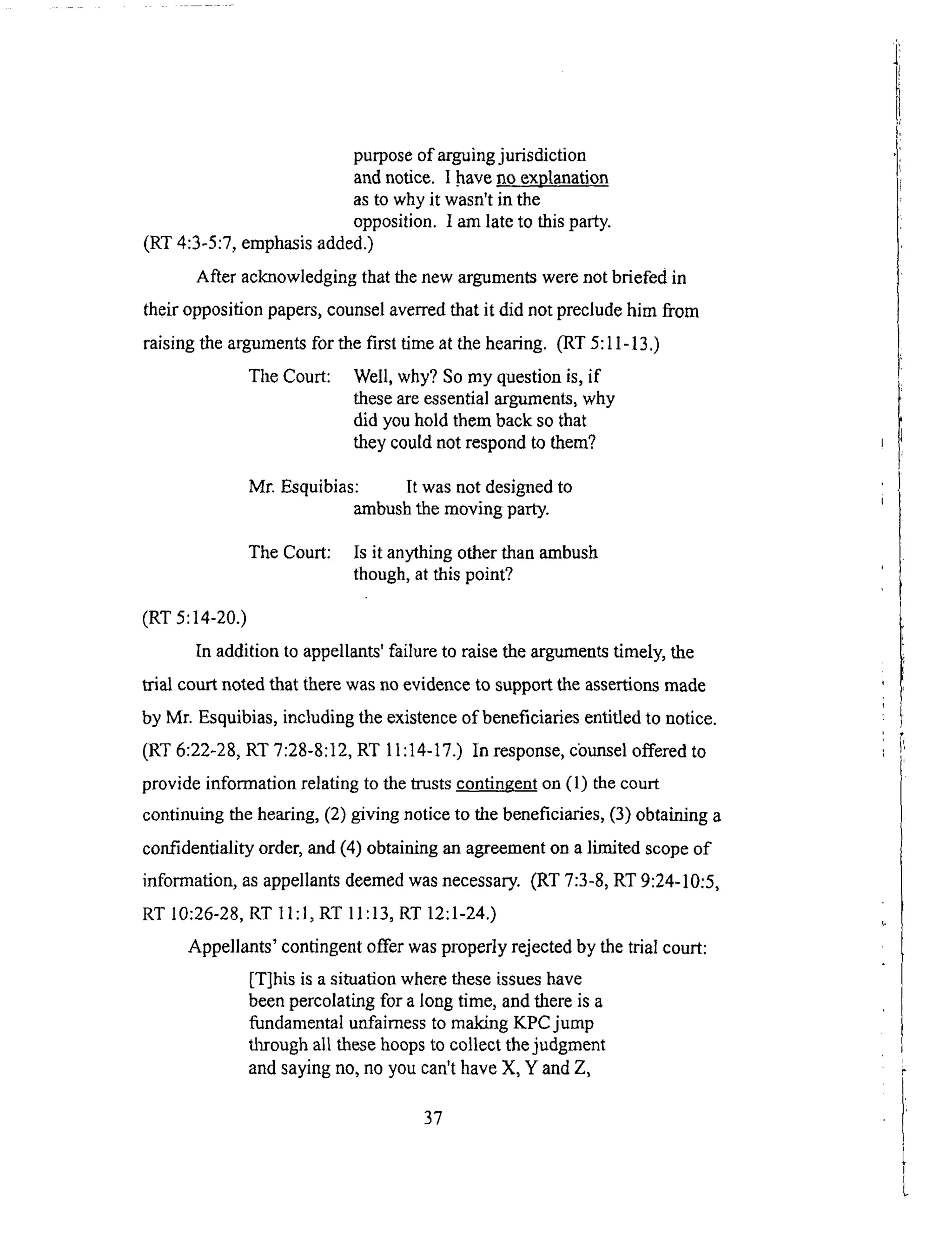 purposeof arguingjurisdiction
andnotice. I have.noexplanation
as to why it wasn't in the
opposition. I am late to this party.
(RT 4:3-5:7, emphasis added.)
After acknowledging that the new arguments were not briefed in
their opposition papers, counsel averred that it did not preclude him from
raising the arguments for the first time at the hearing. (RT 5:11-13.)
The Court: Well, why? So my question is, if
these are essential arguments, why
did you hold them back so that
they could not respond to them?
Mr. Esquibias: It was not designed to
ambush the moving party.
The Court: Is it anything other than ambush
though, at this point?
(RT 5:14-20.)
In addition to appellants' failure to raise the arguments timely, the
trial court noted that there was no evidence to support the assertions made
by Mr. Esquibias, including the existence of beneficiaries entitled to notice.
(RT 6:22-28, RT 7:28-8:12, RT 11:14-17.) In response, counsel offered to
provide information relating to the trusts contingent on (1) the court
continuing the heating, (2) giving notice to the beneficiaries, (3) obtaining a
confidentiality order, and (4) obtaining an agreement on a limited scope of
information, as appellants deemed was necessary. (RT 7:3-8, RT 9:24-10:5,
RT 10:26-28, RT I1:1, RT 11:13, RT 12:1-24.)
Appellants' contingent offer was properly rejected by the trial court:
IT]his is a situation where these issues have
been percolating for a long time, and there is a
fundamental unfairness to making KPCjump
through all these hoops to collect the judgment
and saying no, no you can't have X, Y and Z,
37
 