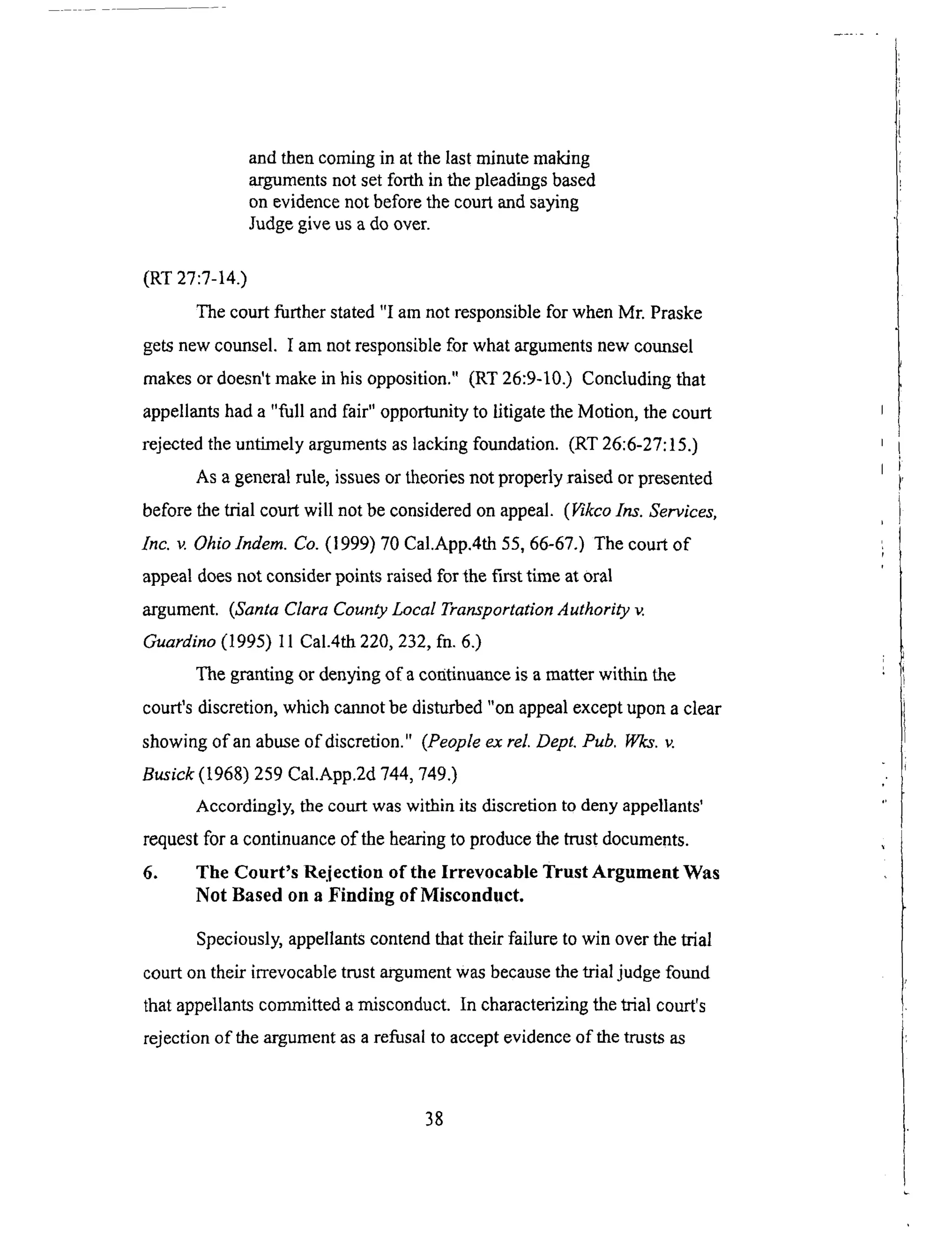andthencomingin atthelastminutemaking
argumentsnotsetforth in thepleadingsbased
on evidencenot beforethecourtandsaying
Judgegiveusa doover.
(RT27:7-14.)
The court further stated "I am not responsible for when Mr. Praske
gets new counsel. I am not responsible for what arguments new counsel
makes or doesn't make in his opposition." (RT 26:9-10.) Concluding that
appellants had a "full and fair" opportunity to litigate the Motion, the court
rejected the untimely arguments as lacking foundation. (RT 26:6-27:15.)
As a general rule, issues or theories not properly raised or presented
before the trial court will not be considered on appeal. (Vikco Ins. Services,
Inc. v. Ohiolndem. Co. (1999) 70 Cal.App.4th 55, 66-67.) The court of
appeal does not consider points raised for the first time at oral
argument. (Santa Clara County Local Transportation Authority v.
Guardino (1995) 11 Cal.4th 220, 232, fn. 6.)
The granting or denying of a continuance is a matter within the
court's discretion, which cannot be disturbed "on appeal except upon a clear
showing of an abuse of discretion." (People ex rel. Dept. Pub. Wks. v.
Busick (1968) 259 Cal.App.2d 744, 749.)
Accordingly, the court was within its discretion to deny appellants'
request for a continuance of the hearing to produce the trust documents.
6. The Court's Rejection of the Irrevocable Trust Argument Was
Not Based on a Finding of Misconduct.
Speciously, appellants contend that their failure to win over the trial
court on their irrevocable trust argument was because the trial judge found
that appellants committed a misconduct. In characterizing the trial court's
rejection of the argument as a refusal to accept evidence of the trusts as
38
 