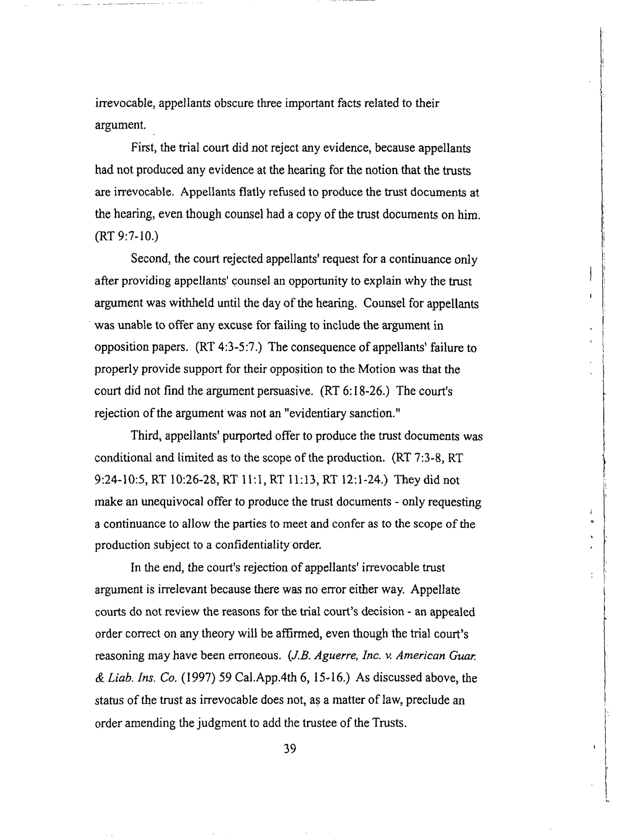 irrevocable,appellantsobscurethreeimportantfactsrelatedto their
argument.
First,thetrial courtdid notrejectanyevidence,becauseappellants
hadnot producedanyevidenceatthehearingfor thenotionthat thetrusts
areirrevocable.Appellantsflatly refusedto producethetrustdocumentsat
thehearing,eventhoughcounselhadacopyof thetrustdocumentsonhim.
(RT 9:7-10.)
Second,thecourt rejectedappellants'requestfor a continuanceonly
after providingappellants'counselanopportunityto explainwhy thetrust
argumentwaswithheld until the dayof thehearing. Counselfor appellants
wasunableto offer anyexcusefor failing to includetheargumentin
oppositionpapers. (RT4:3-5:7.) TheconsequenceofappeUants'failure to
properlyprovidesupportfor theiroppositionto theMotion wasthatthe
court did not find theargumentpersuasive.(RT 6:18-26.) The court's
rejection of the argument was not an "evidentiary sanction."
Third, appellants' purported offer to produce the trust documents was
conditional and limited as to the scope of the production. (RT 7:3-8, RT
9:24-10:5, RT 10:26-28, RT 11:1, RT 11:13, RT 12:1-24.) They did not
make an unequivocal offer to produce the trust documents - only requesting
a continuance to allow the parties to meet and confer as to the scope of the
production subject to a confidentiality order.
In the end, the court's rejection of appellants' irrevocable trust
argument is irrelevant because there was no error either way. Appellate
courts do not review the reasons for the trial court's decision - an appealed
order correct on any theory will be affirmed, even though the trial court's
reasoning may have been erroneous. (J.B. Aguerre, lnc. v. American Guam.
& Liab. Ins. Co. (1997) 59 Cal.App.4th 6, 15-16.) As discussed above, the
stares of the trust as irrevocable does not, as a matter of law, preclude an
order amending the judgment to add the trustee of the Trusts.
39
 