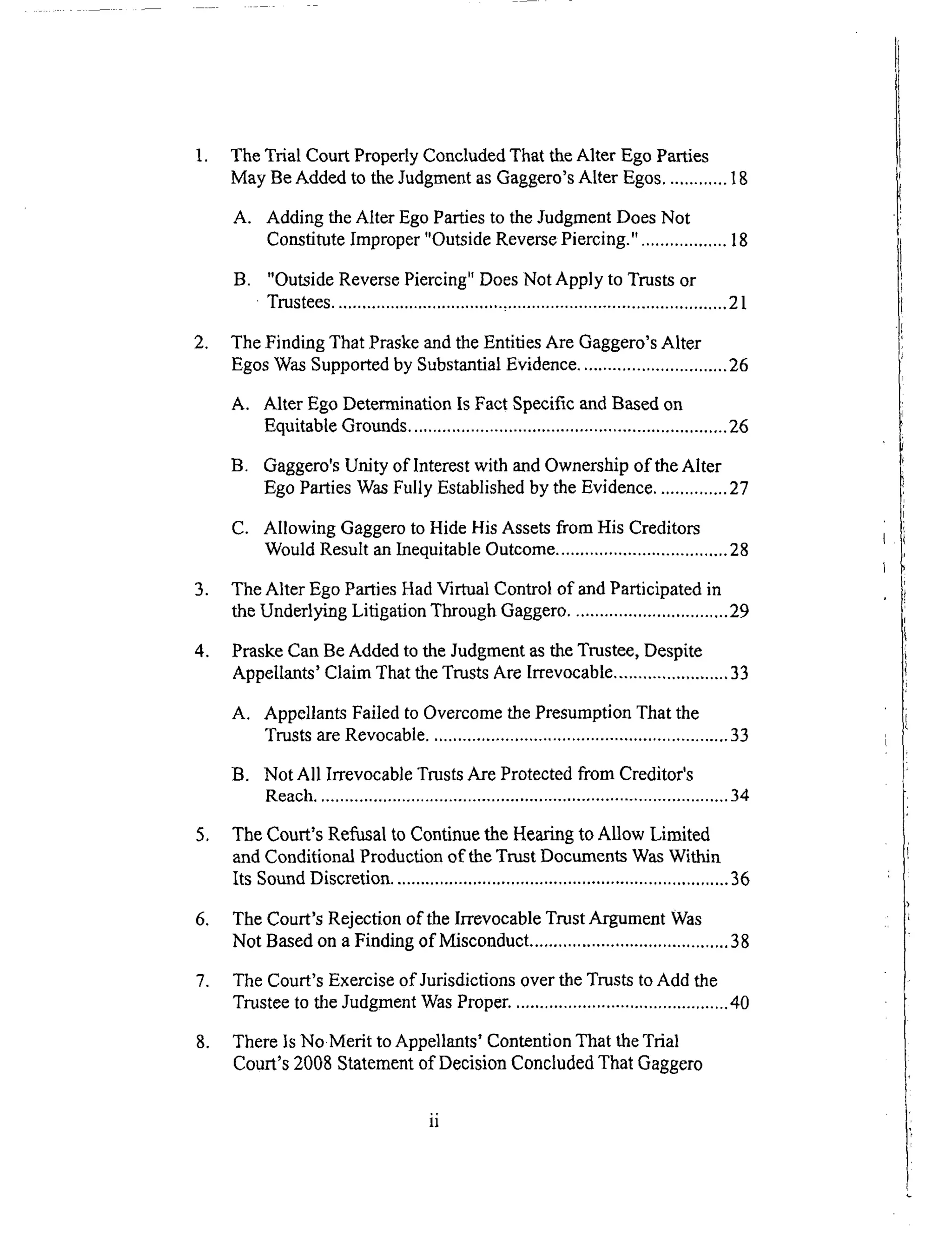 .
.
.
o
,
.
°
°
The Trial Court Properly Concluded That the Alter Ego Parties
May Be Added to the Judgment as Gaggero's Alter Egos ............. 18
A. Adding the Alter Ego Parties to the Judgment Does Not
Constitute Improper "Outside Reverse Piercing." .................. 18
B. "Outside Reverse Piercing" Does Not Apply to Trusts or
Trustees .................................... ,.............................................. 21
The Finding That Praske and the Entities Are Gaggero's Alter
Egos Was Supported by Substantial Evidence ............................... 26
A. Alter Ego Determination Is Fact Specific and Based on
Equitable Grounds .................................................................26
B. Gaggero's Unity of Interest with and Ownership of the Alter
Ego Parties Was Fully Established by the Evidence ............... 27
C. Allowing Gaggero to Hide His Assets from His Creditors
Would Result an Inequitable Outcome .................................... 28
The Alter Ego Parties Had Virtual Control of and Participated in
the Underlying Litigation Through Gaggero ................................. 29
Praske Can Be Added to the Judgment as the Trustee, Despite
Appellants' Claim That the Trusts Are Irrevocable ........................ 33
A. Appellants Failed to Overcome the Presumption That the
Trusts are Revocable ............................................................... 33
B. Not All Irrevocable Trusts Are Protected from Creditor's
Reach ....................................................................................... 34
The Court's Refusal to Continue the Hearing to Allow Limited
and Conditional Production of the Trust Documents Was Within
Its Sound Discretion ....................................................................... 36
The Court's Rejection of the Irrevocable Trust Argument Was
Not Based on a Finding of Misconduct .......................................... 38
The Court's Exercise of Jurisdictions over the Trusts to Add the
Trustee to the Judgment Was Proper. ............................................. 40
There Is NoMerit to Appellants' Contention That the Trial
Court's 2008 Statement of Decision Concluded That Gaggero
 