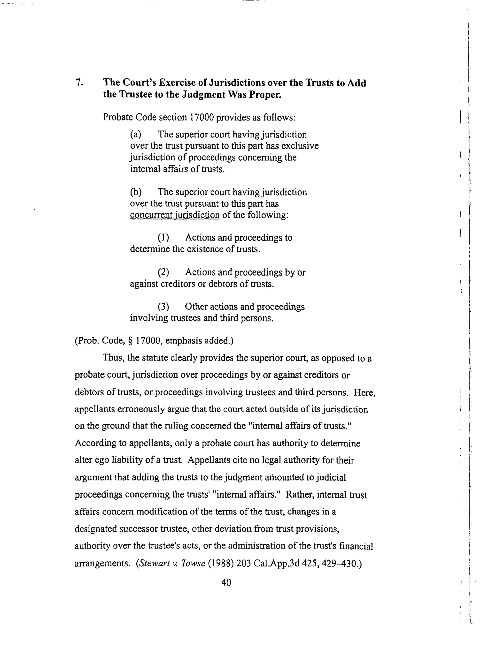 7. The Court's Exercise of Jurisdictions over the Trusts to Add
the Trustee to the Judgment Was Proper.
Probate Code section 17000 provides as follows:
(a) The superior court having jurisdiction
over the trust pursuant to this part has exclusive
jurisdiction of proceedings concerning the
internal affairs of trusts.
Co) The superior court having jurisdiction
over the trust pursuant to this part has
concurrent iudsdiction of the following:
(1) Actions and proceedings to
determine the existence of trusts.
(2) Actions and proceedings by or
against creditors or debtors of trusts.
(3) Other actions and proceedings
involving trustees and third persons.
(Prob. Code, § 17000, emphasis added.)
Thus, the statute clearly provides the superior court, as opposed to a
probate court, jurisdiction over proceedings by or against creditors or
debtors of trusts, or proceedings involving trustees and third persons. Here,
appellants erroneously argue that the court acted outside of its jurisdiction
on the ground that the ruling concerned the "internal affairs of trusts."
According to appellants, only a probate court has authority to determine
alter ego liability of a trust. Appellants cite no legal authority for their
argument that adding the trusts to the judgment amounted to judicial
proceedings concerning the trusts' "internal affairs." Rather, internal trust
affairs concern modification of the terms of the trust, changes in a
designated successor trustee, other deviation fi'om trust provisions,
authority over the trustee's acts, or the administration of the trust's financial
arrangements. (Stewart v. Towse (1988) 203 Cal.App.3d 425,429-4300
4O
 