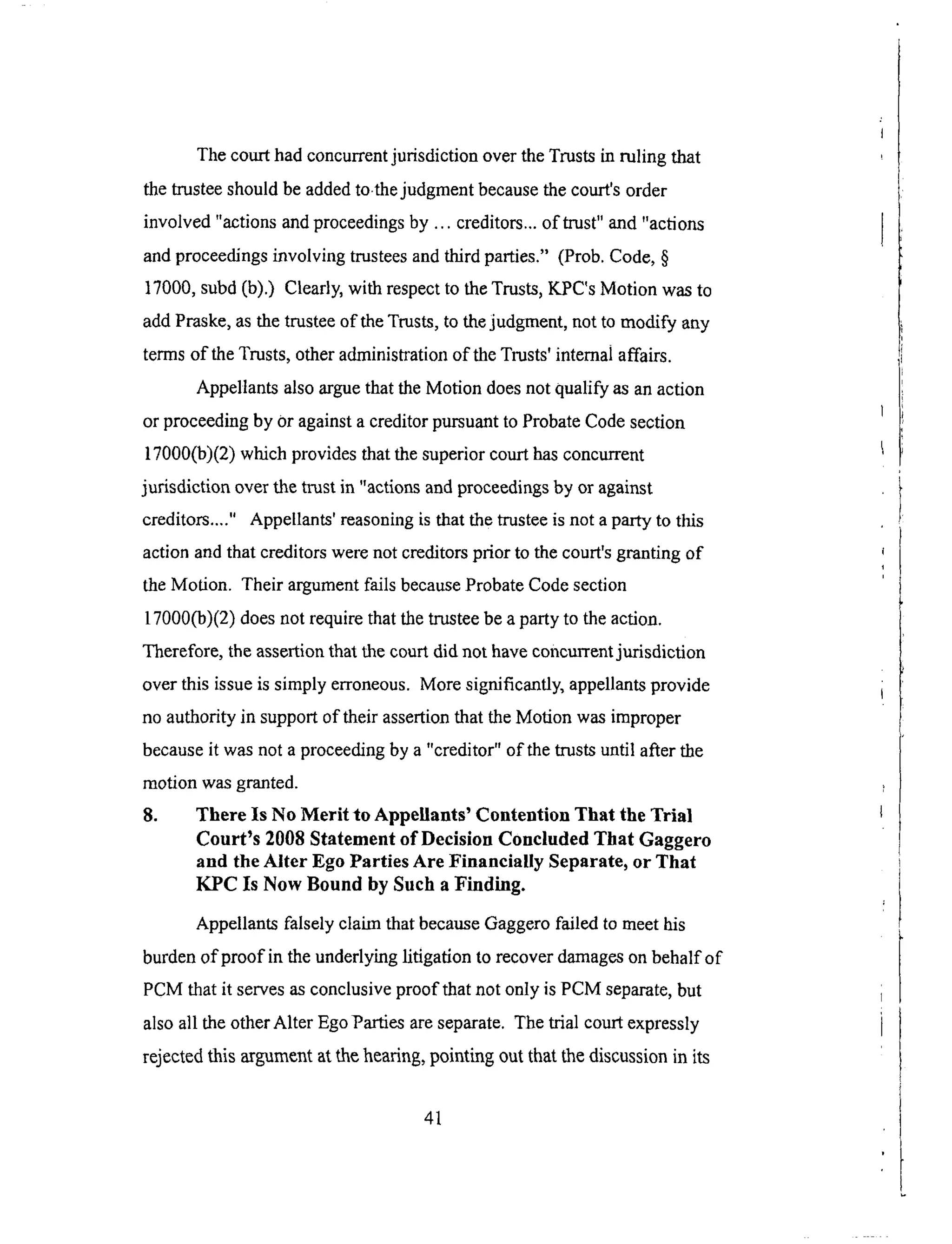 Thecourthadconcurrentjurisdiction overtheTrustsin ruling that
thetrusteeshouldbeaddedto thejudgmentbecausethecourt'sorder
involved "actionsandproceedingsby ... creditors..,of trust" and"actions
andproceedingsinvolving trusteesandthird parties." (Prob.Code,§
17000,subd(b).) Clearly,with respectto theTrusts,KPC'sMotion wasto
addPraske,asthetrusteeof theTrusts,to thejudgment,not to modify any
termsof theTrusts,otheradministrationof theTrusts'intemaiaffairs.
AppellantsalsoarguethattheMotion doesnot qualify asanaction
or proceedingby Oragainsta creditorpursuantto ProbateCodesection
17000(b)(2)whichprovidesthatthesuperiorcourthasconcurrent
jurisdiction overthe trustin "actionsandproceedingsby or against
creditors...." Appellants'reasoningis thatthetrusteeisnot aparty to this
actionandthat creditorswerenot creditorsprior to thecourt'sgrantingof
theMotion. Their argumentfailsbecauseProbateCodesection
17000(b)(2)doesnot requirethatthetrusteebeapartyto theaction.
Therefore,theassertionthatthecourtdid not haveconcurrentjurisdiction
overthis issueis simply erroneous.Moresignificantly,appellantsprovide
noauthority in supportof their assertionthattheMotion wasimproper
becauseit wasnot aproceedingby a "creditor" &the trusts until after the
motion was granted.
8. There Is No Merit to Appellants' Contention That the Trial
Court's 2008 Statement of Decision Concluded That Gaggero
and the Alter Ego Parties Are Financially Separate, or That
KPC Is Now Bound by Such a Finding.
Appellants falsely claim that because Gaggero failed to meet his
burden &proof in the underlying litigation to recover damages on behalf of
PCM that it serves as conclusive proof that not only is PCM separate, but
also all the other Alter Ego Parties are separate. The trial court expressly
rejected this argument at the hearing, pointing out that the discussion in its
41
 