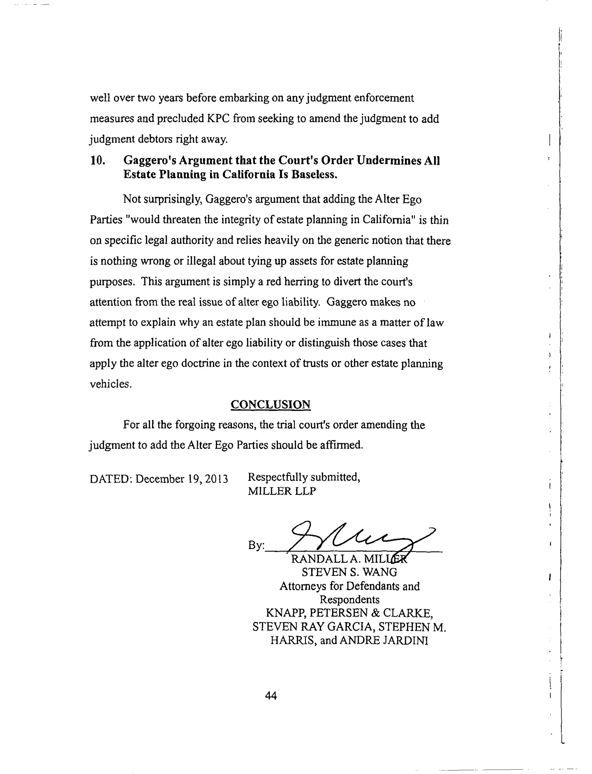 well overtwo yearsbeforeembarkingonanyjudgmentenforcement
measuresandprecludedKPC fromseekingto amendthejudgmentto add
judgmentdebtorsright away.
10. Gaggero's Argument that the Court's Order Undermines All
Estate Planning in California Is Baseless.
Not surprisingly, Gaggero's argument that adding the Alter Ego
Parties "would threaten the integrity of estate planning in California" is thin
on specific legal authority and relies heavily on the generic notion that there
is nothing wrong or illegal about tying up assets for estate planning
purposes. This argument is simply a red herring to divert the court's
attention from the real issue of alter ego liability. Gaggero makes no
attempt to explain why an estate plan should be immune as a matter of law
from the application of alter ego liability or distinguish those cases that
apply the alter ego doctrine in the context of trusts or other estate planning
vehicles.
CONCLUSION
For all the forgoing reasons, the trial court's order amending the
judgment to add the Alter Ego Parties should be atTu-med.
DATED: December 19, 2013 Respectfully submitted,
MILLER LLP
RANDALL A. MILS
STEVEN S. WANG
Attorneys for Defendants and
Respondents
KNAPP, PETERSEN & CLARKE,
STEVEN RAY GARCIA, STEPHEN M.
HARRIS, and ANDRE JARDINI
44
 