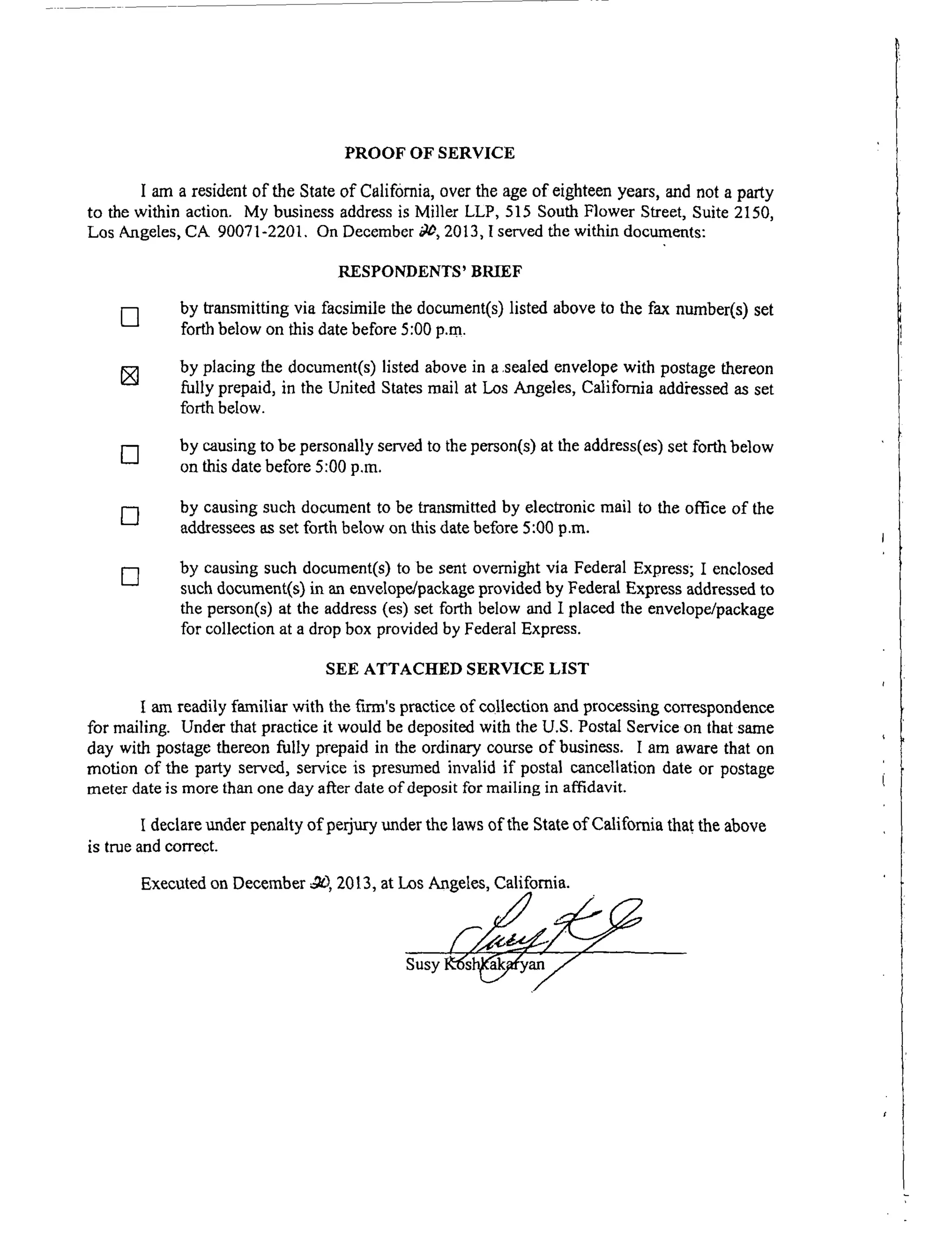 PROOF OF SERVICE
I am a resident of the State of California, over the age of eighteen years, and not a party
to the within action. My business address is Miller LLP, 515 South Flower Street, Suite 2150,
Los Angeles, CA 90071-2201. On December _, 2013, I served the within documents:
RESPONDENTS' BRIEF
[] by transmitting via facsimile the document(s) listed above to the fax number(s) set
forth below on this date before 5:00 p.m.
[] by placing the document(s) listed above in a scaled envelope with postage thereon
fully prepaid, in the United States mail at Los Angeles, California addi'essed as set
forth below.
[] by causing to be personally served to the person(s) at the address(es) set forth below
on this date before 5:00 p.m.
[] by causing such document to be transmitted by electronic mail to the office of the
addressees as set forth below on this date before 5:00 p.m.
[] by causing such document(s) to be sent overnight via Federal Express; I enclosed
such document(s) in an envelope/package provided by Federal Express addressed to
the person(s) at the address (es) set forth below and I placed the envelope/package
for collection at a drop box provided by Federal Express.
SEE ATTACHED SERVICE LIST
I am readily familiar with the fu'm's practice of collection and processing correspondence
for mailing. Under that practice it would be deposited with the U.S. Postal Service on that same
day with postage thereon fully prepaid in the ordinary course of business. I am aware that on
motion of the party served, service is presumed invalid if postal cancellation date or postage
meter date is more than one day after date of deposit for mailing in affidavit.
I declare under penalty of perjury under the laws of the State of California thai the above
is true and correct.
Executed on December ..OD,2013, at Los Angeles, California.
 