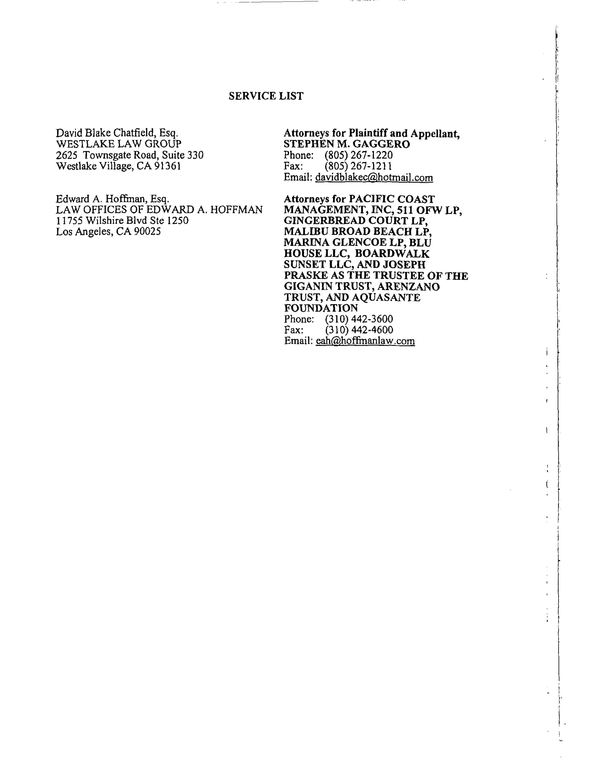 SERVICE LIST
David Blake Chatfield, Esq.
WESTLAKE LAW GROUP
2625 Townsgate Road, Suite 330
Westlake Village, CA 91361
Edward A. Hoffi:nan, Esq.
LAW OFFICES OF EDWARD A. HOFFMAN
11755 Wilshire Blvd Ste 1250
Los Angeles, CA 90025
Attorneys for Plaintiff and Appellant,
STEPHEN M. GAGGERO
Phone: (805) 267-1220
Fax: (805) 267-1211
Email: davidblakec_,hotrn ail.com
Attorneys for PACIFIC COAST
MANAGEMENT, INC, 511 OFW LP,
GINGERBREAD COURT LP,
MALIBU BROAD BEACH LP,
MARINA GLENCOE LP, BLU
HOUSE LLC, BOARDWALK
SUNSET LLC, AND JOSEPH
PRASKE AS THE TRUSTEE OF THE
GIGANIN TRUST, ARENZANO
TRUST, AND AQUASANTE
FOUNDATION
Phone: (310) 442-3600
Fax: (310) 442-4600
Email: eah('_,hoffmanlaw.com
 