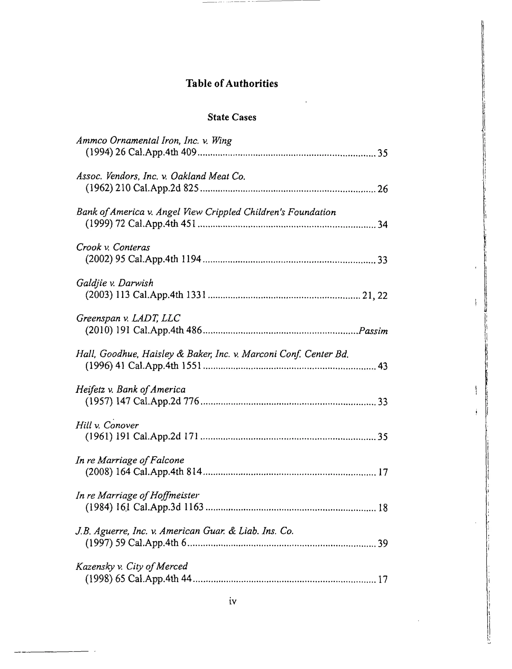 Table of Authorities
State Cases
Ammco Ornamental Iron, Inc. v. Wing
(1994) 26 Cal.App.4th 409 ...................................................................... 35
Assoc. Vendors, Inc. v. Oakland Meat Co.
(1962) 210 Ca|.App.2d 825 ..................................................................... 26
Bank of America v. Angel View Crippled Children's Foundation
(1999) 72 Cal.App.4th 45l ...................................................................... 34
Crook v. Conteras
(2002) 95 Cal.App.4th 1194 .................................................................... 33
Galdjie v. Darwish
(2003) 113 Cal.App.4th 1331 ............................................................ 21, 22
Greenspan v. LADT, LLC
(2010) 191 Cal.App.4th 486 ............................................................. Passim
Hall, Goodhue, Haisley & Baker, Inc. v. Marconi Conf. Center Bd.
(1996) 41 Cal.App.4th 1551 .................................................................... 43
Heifetz v. Bank of America
(1957) 147 Cal.App.2d 776 ..................................................................... 33
Hill v. Conover
(1961) 191 Cal.App.2d 171 ..................................................................... 35
In re Marriage of Falcone
(2008) 164 Cal.App.4th 814 .................................................................... 17
In re Marriage of Hoffmeister
(1984) 16.1 Cal.App.3d 1163 ................................................................... 18
J.B. Aguerre, Inc. v. American Cruar. & Liab. Ins. Co.
(1997) 59 Cal.App.4th 6 .......................................................................... 39
Kazensky v. City of Merced
(1998) 65 Cal.App.4th 44 ........................................................................ 17
iv
 