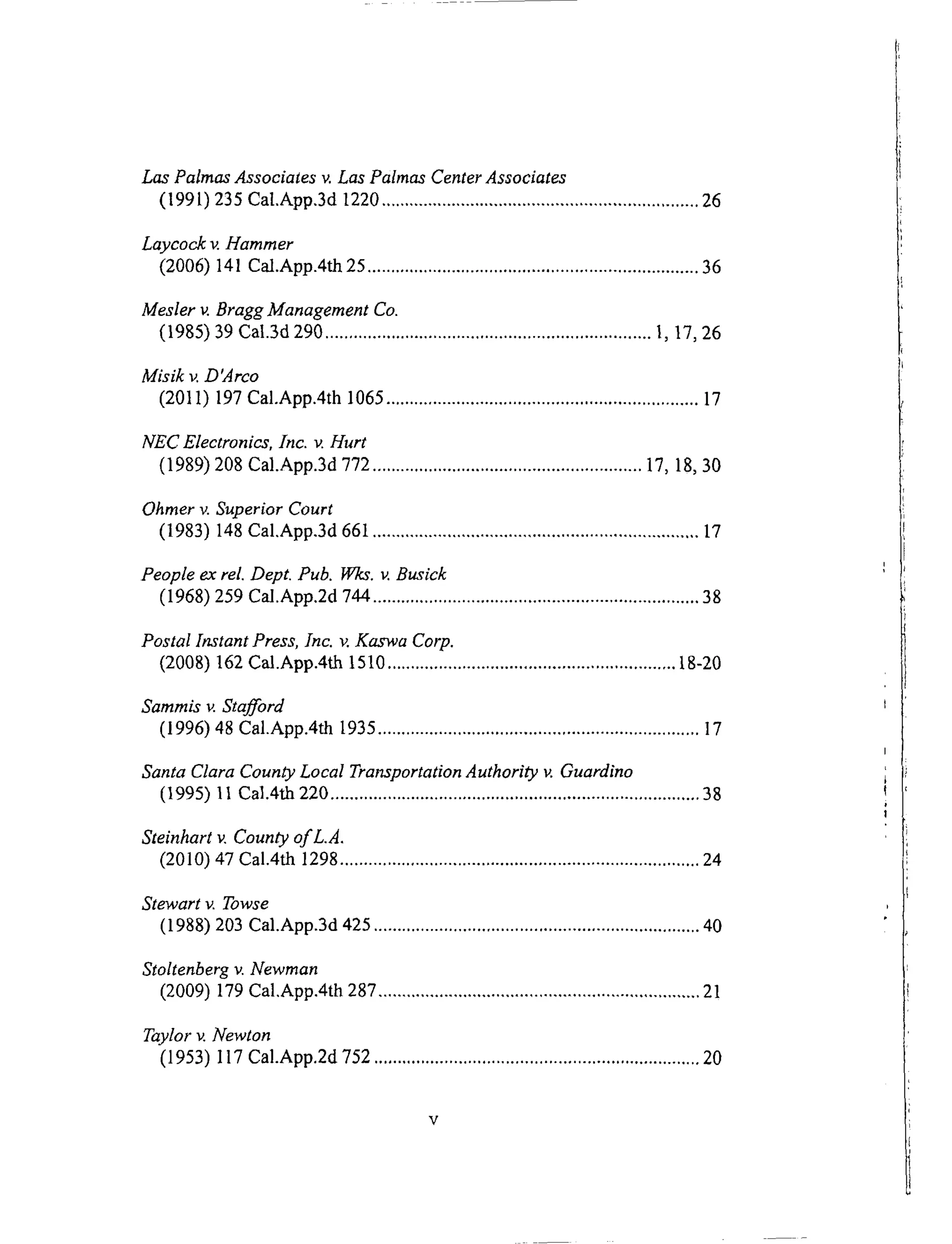 Las Palmas Associates v. Las Palmas Center Associates
(199l) 235 Cal.App.3d 1220 ................................................................... 26
Laycock v. Hammer
(2006) 141 Cal.App.4th 25 ...................................................................... 36
Mesler v. Bragg Management Co.
(1985) 39 Cal.3d 290 ..................................................................... l, 17, 26
Misik v. D'Arco
(2011) 197 Cal.App.4th 1065 .................................................................. 17
NEC Electronics, Inc. v. Hurt
(1989) 208 Cal.App.3d 772 ......................................................... 17, 18, 30
Ohmer v. Superior Court
(1983) 148 Cal.App.3d 661 ..................................................................... 17
People ex rel. Dept. Pub. Wks. v. Busick
(1968) 259 Cal.App.2d 744 ..................................................................... 38
Postal Instant Press, Inc. v. Kaswa Corp.
(2008) 162 Cal.App.4th 1510 ............................................................. 18-20
Sammis v. Stafford
(1996) '18 Cal.App.4th 1935 .................................................................... 17
Santa Clara County Local Transportation Authority v. Guardino
(1995) 11 Cal.4th 220 .............................................................................. 38
Steinhart v. County of L.A.
(2010) 47 Cal.4th 1298 ............................................................................ 24
Stewart v. Towse
(1988) 203 Cal.App.3d 425 ..................................................................... 40
Stoltenberg v. Newman
(2009) 179 Cal.App.4th 287 .................................................................... 21
Taylor v. Newton
(1953) 117 Cal.App.2d 752 ..................................................................... 20
 